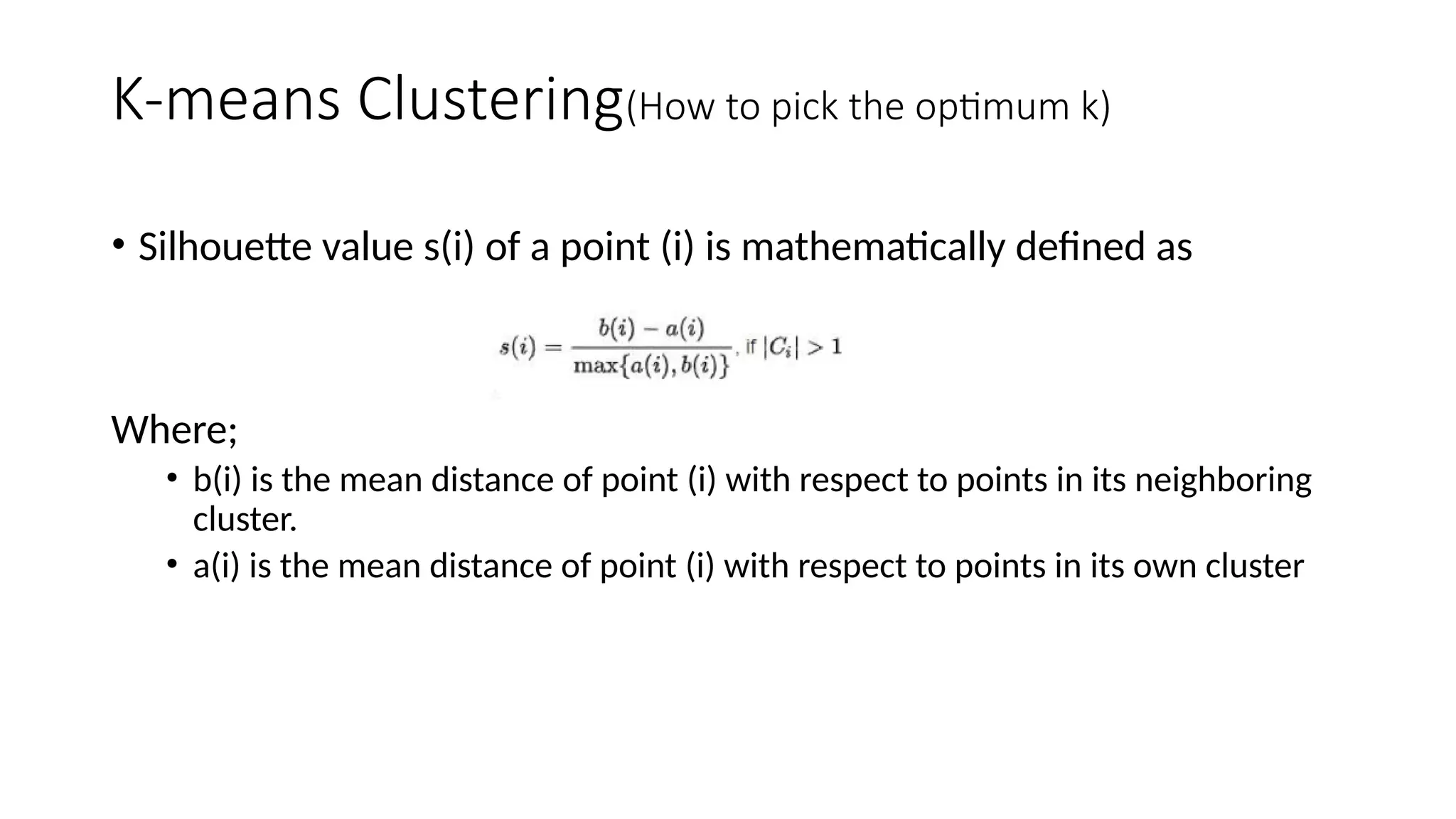• Silhouette value s(i) of a point (i) is mathematically defined as
Where;
• b(i) is the mean distance of point (i) with respect to points in its neighboring
cluster.
• a(i) is the mean distance of point (i) with respect to points in its own cluster
K-means Clustering(How to pick the optimum k)
 