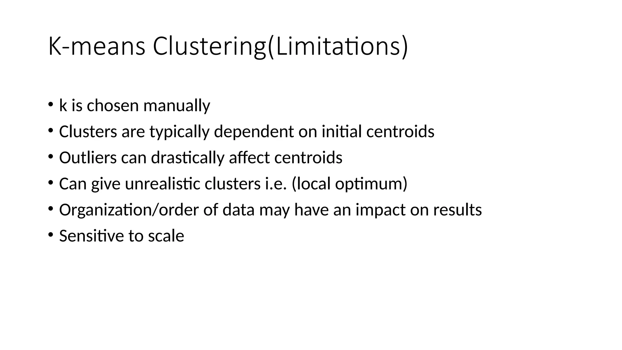K-means Clustering(Limitations)
• k is chosen manually
• Clusters are typically dependent on initial centroids
• Outliers can drastically affect centroids
• Can give unrealistic clusters i.e. (local optimum)
• Organization/order of data may have an impact on results
• Sensitive to scale
 