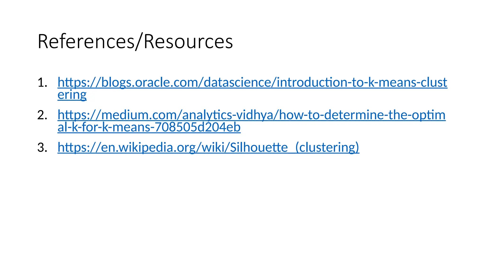 References/Resources
1. https://blogs.oracle.com/datascience/introduction-to-k-means-clust
ering
2. https://medium.com/analytics-vidhya/how-to-determine-the-optim
al-k-for-k-means-708505d204eb
3. https://en.wikipedia.org/wiki/Silhouette_(clustering)
 