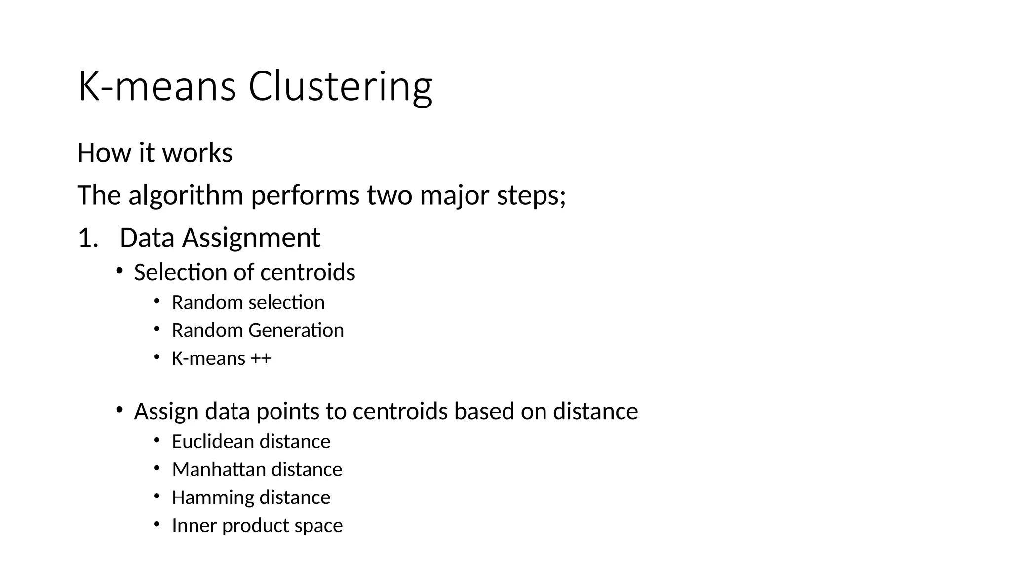 K-means Clustering
How it works
The algorithm performs two major steps;
1. Data Assignment
• Selection of centroids
• Random selection
• Random Generation
• K-means ++
• Assign data points to centroids based on distance
• Euclidean distance
• Manhattan distance
• Hamming distance
• Inner product space
 
