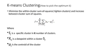 K-means Clustering(How to pick the optimum k)
• Minimize the within-cluster sum-of-squares( tighten clusters) and increase
between-cluster sum of squares.
Where
•Sj is a specific cluster in K number of clusters.
•Xn is a datapoint within a cluster Sj.
•µj is the centroid of the cluster
 