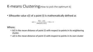 • Silhouette value s(i) of a point (i) is mathematically defined as
Where;
• b(i) is the mean distance of point (i) with respect to points in its neighboring
cluster.
• a(i) is the mean distance of point (i) with respect to points in its own cluster
K-means Clustering(How to pick the optimum k)
 
