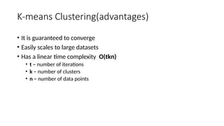 K-means Clustering(advantages)
• It is guaranteed to converge
• Easily scales to large datasets
• Has a linear time complexity O(tkn)
• t – number of iterations
• k – number of clusters
• n – number of data points
 