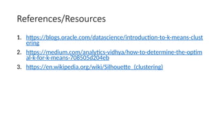 References/Resources
1. https://blogs.oracle.com/datascience/introduction-to-k-means-clust
ering
2. https://medium.com/analytics-vidhya/how-to-determine-the-optim
al-k-for-k-means-708505d204eb
3. https://en.wikipedia.org/wiki/Silhouette_(clustering)
 