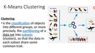 K-Means Clustering
Clustering:
•is the classification of objects
into different groups, or more
precisely, the partitioning of a
data set into subsets
(clusters), so that the data in
each subset share some
common trait.
 