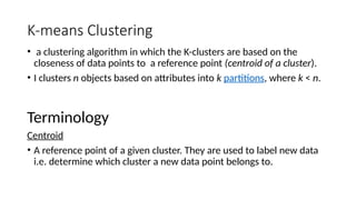 K-means Clustering
• a clustering algorithm in which the K-clusters are based on the
closeness of data points to a reference point (centroid of a cluster).
• I clusters n objects based on attributes into k partitions, where k < n.
Terminology
Centroid
• A reference point of a given cluster. They are used to label new data
i.e. determine which cluster a new data point belongs to.
 