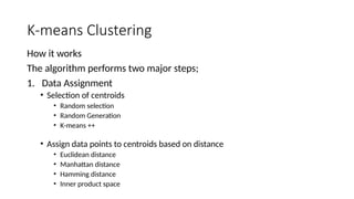 K-means Clustering
How it works
The algorithm performs two major steps;
1. Data Assignment
• Selection of centroids
• Random selection
• Random Generation
• K-means ++
• Assign data points to centroids based on distance
• Euclidean distance
• Manhattan distance
• Hamming distance
• Inner product space
 