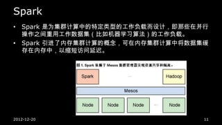 Spark
• Spark 是为集群计算中的特定类型的工作负载而设计，即那些在并行
  操作之间重用工作数据集（比如机器学习算法）的工作负载。
• Spark 引进了内存集群计算的概念，可在内存集群计算中将数据集缓
  存在内存中，以缩短访问延迟。




2012-12-20                        11
 