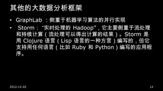 其他的大数据分析框架
• GraphLab ：侧重于机器学习算法的并行实现
• Storm： “实时处理的 Hadoop”，它主要侧重于流处理
  和持续计算（流处理可以得出计算的结果）。Storm 是
  用 Clojure 语言（Lisp 语言的一种方言）编写的，但它
  支持用任何语言（比如 Ruby 和 Python）编写的应用程
  序。




2012-12-20                       12
 