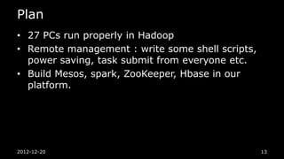 Plan
• 27 PCs run properly in Hadoop
• Remote management : write some shell scripts,
  power saving, task submit from everyone etc.
• Build Mesos, spark, ZooKeeper, Hbase in our
  platform.




2012-12-20                                        13
 