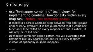 Kmeans.py
• use “in-mapper combining” technology, for
  implementing combiner functionality within every
  map task. Notice, not combiner phase.
• It makes a discrete Combine step between Map and Reduce
  unnecessary. Typically, it is not guaranteed that a combiner
  function will be called on every mapper or that ,if called , it
  will only be called once.
• In-mapper combiner design patten, we will guarantee that
  combiner-like key aggregation occurs in every mapper,
  instead of optionally in some mappers.

2012-12-20                                                      5
 