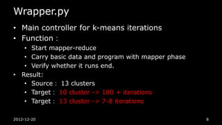 Wrapper.py
• Main controller for k-means iterations
• Function：
   • Start mapper-reduce
   • Carry basic data and program with mapper phase
   • Verify whether it runs end.
• Result:
   • Source： 13 clusters
   • Target： 10 cluster -> 180 + iterations
   • Target： 13 cluster -> 7-8 iterations

2012-12-20                                            8
 