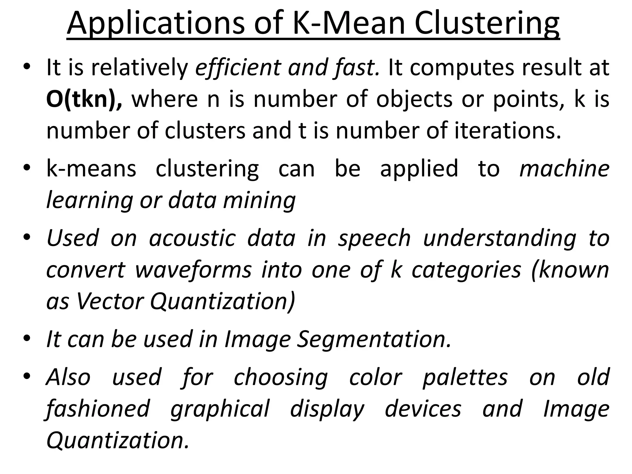 • It is relatively efficient and fast. It computes result at
O(tkn), where n is number of objects or points, k is
number of clusters and t is number of iterations.
• k-means clustering can be applied to machine
learning or data mining
• Used on acoustic data in speech understanding to
convert waveforms into one of k categories (known
as Vector Quantization)
• It can be used in Image Segmentation.
• Also used for choosing color palettes on old
fashioned graphical display devices and Image
Quantization.
Applications of K-Mean Clustering
 