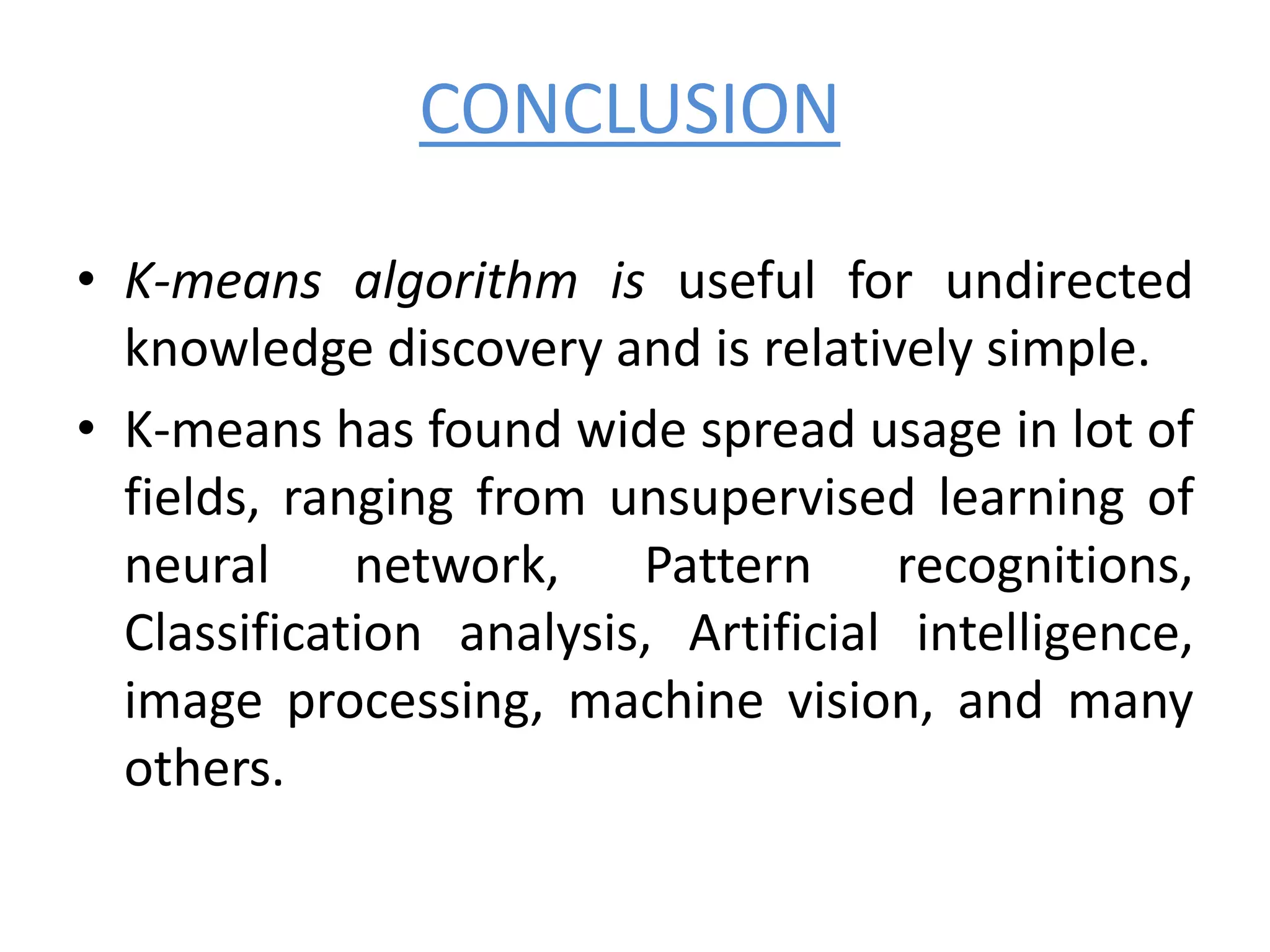 CONCLUSION
• K-means algorithm is useful for undirected
knowledge discovery and is relatively simple.
• K-means has found wide spread usage in lot of
fields, ranging from unsupervised learning of
neural network, Pattern recognitions,
Classification analysis, Artificial intelligence,
image processing, machine vision, and many
others.
 