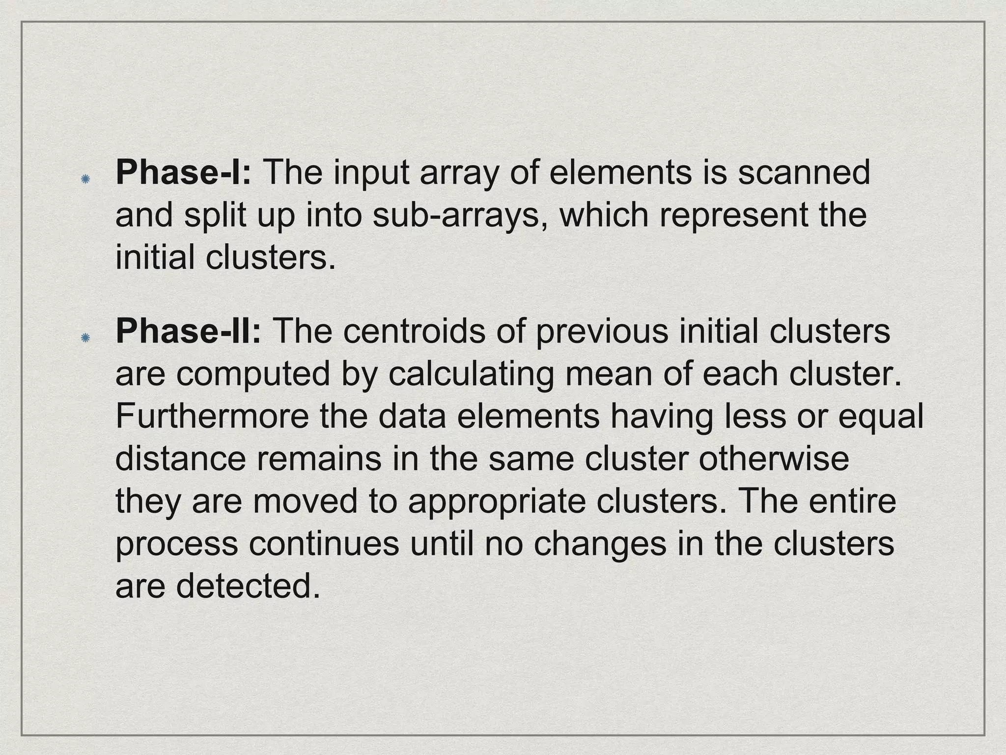 Phase-I: The input array of elements is scanned
and split up into sub-arrays, which represent the
initial clusters.
Phase-II: The centroids of previous initial clusters
are computed by calculating mean of each cluster.
Furthermore the data elements having less or equal
distance remains in the same cluster otherwise
they are moved to appropriate clusters. The entire
process continues until no changes in the clusters
are detected.
 