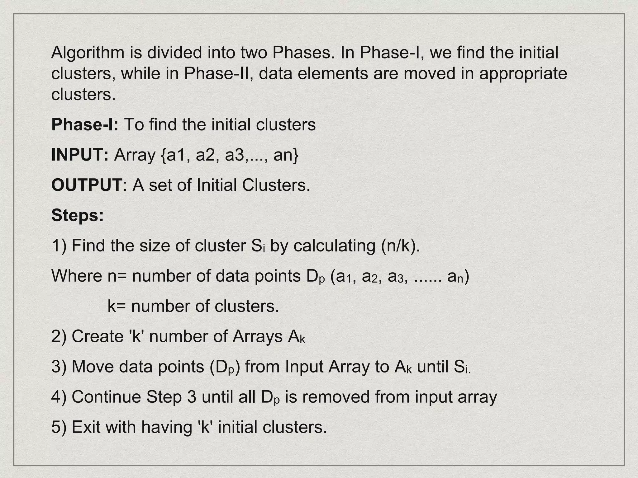 Algorithm is divided into two Phases. In Phase-I, we find the initial
clusters, while in Phase-II, data elements are moved in appropriate
clusters.
Phase-I: To find the initial clusters
INPUT: Array {a1, a2, a3,..., an}
OUTPUT: A set of Initial Clusters.
Steps:
1) Find the size of cluster Si by calculating (n/k).
Where n= number of data points Dp (a1, a2, a3, ...... an)
k= number of clusters.
2) Create 'k' number of Arrays Ak
3) Move data points (Dp) from Input Array to Ak until Si.
4) Continue Step 3 until all Dp is removed from input array
5) Exit with having 'k' initial clusters.
 