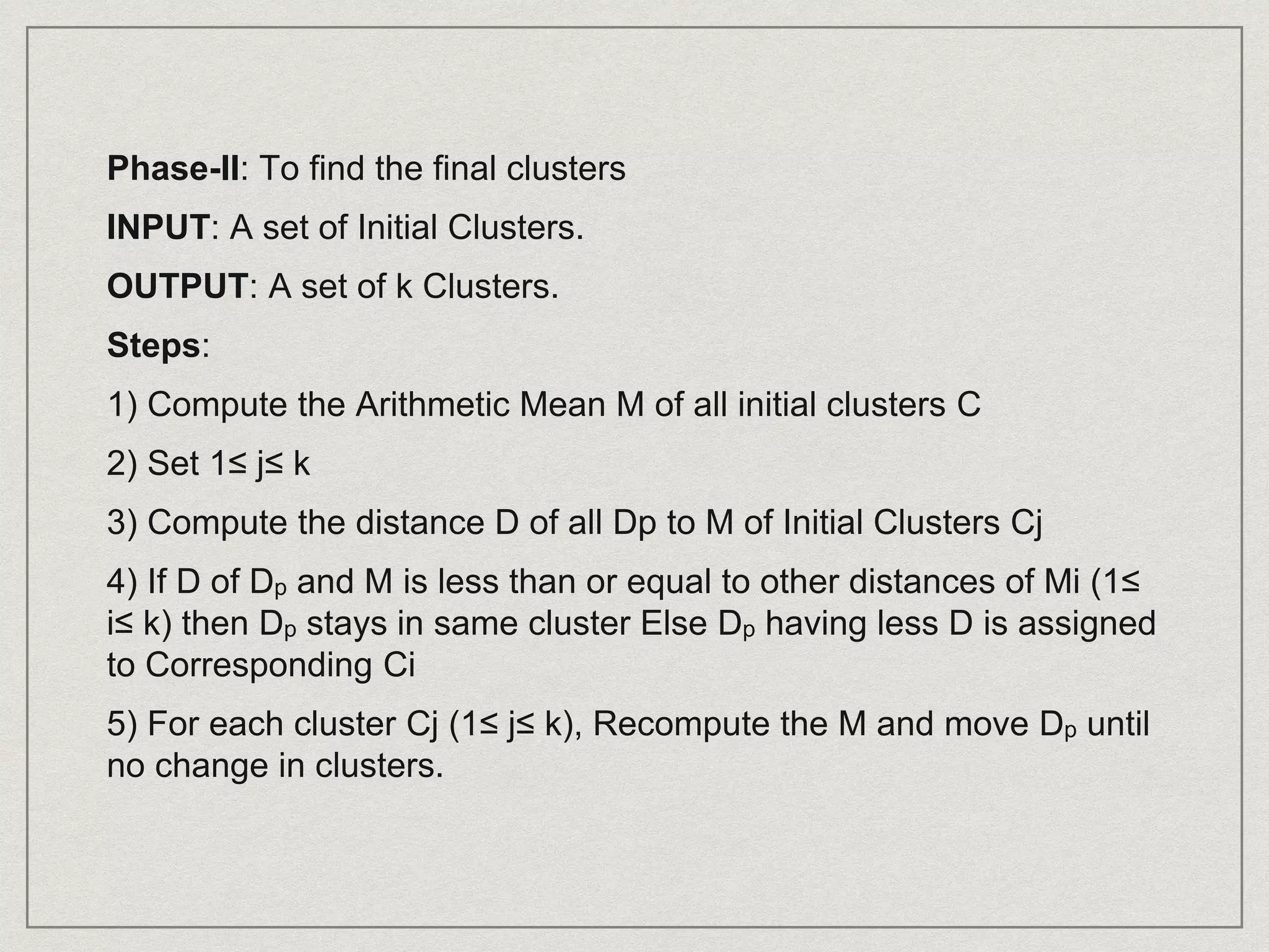 Phase-II: To find the final clusters
INPUT: A set of Initial Clusters.
OUTPUT: A set of k Clusters.
Steps:
1) Compute the Arithmetic Mean M of all initial clusters C
2) Set 1≤ j≤ k
3) Compute the distance D of all Dp to M of Initial Clusters Cj
4) If D of Dp and M is less than or equal to other distances of Mi (1≤
i≤ k) then Dp stays in same cluster Else Dp having less D is assigned
to Corresponding Ci
5) For each cluster Cj (1≤ j≤ k), Recompute the M and move Dp until
no change in clusters.
 