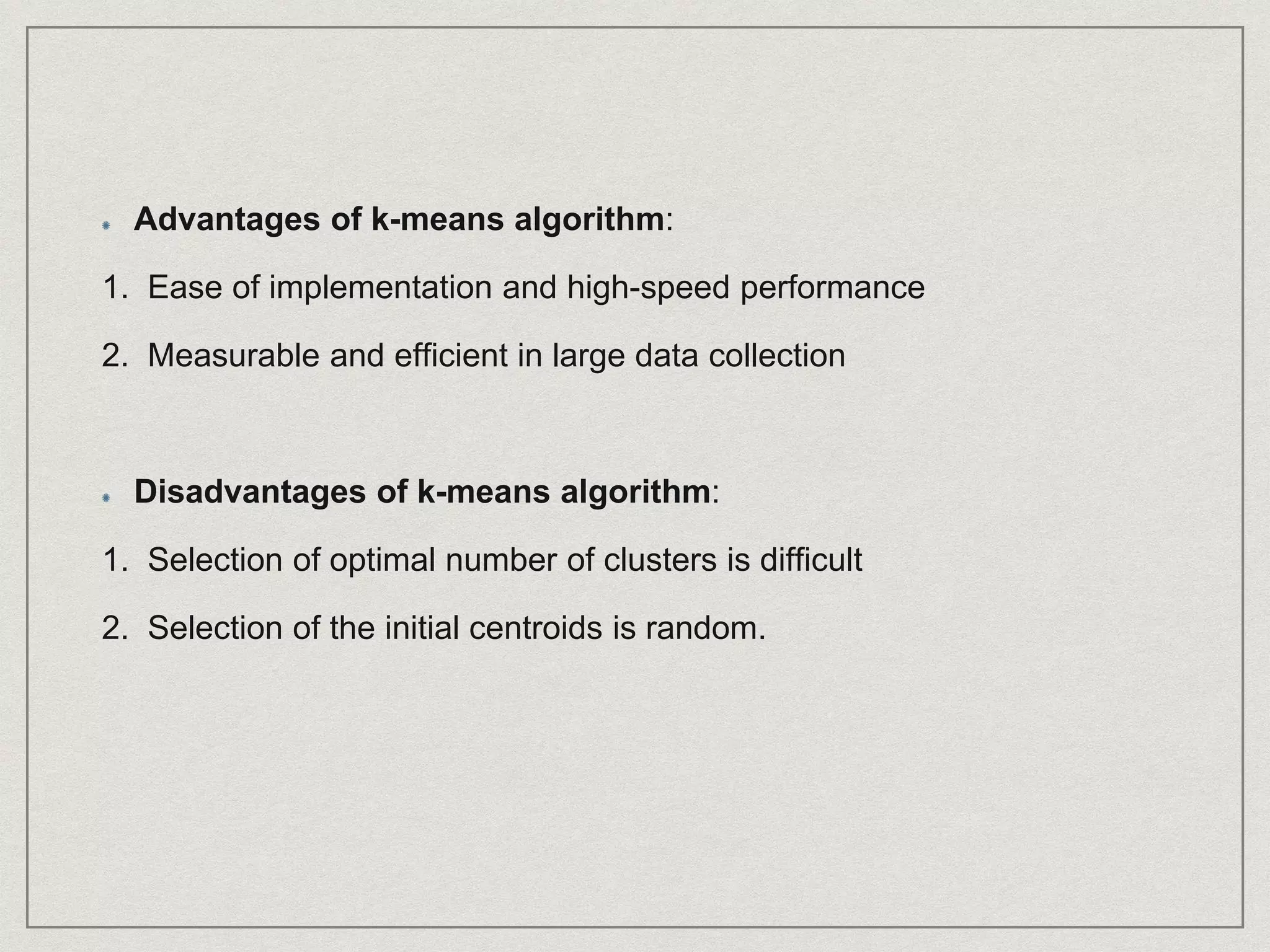 Advantages of k-means algorithm:
1. Ease of implementation and high-speed performance
2. Measurable and efficient in large data collection
Disadvantages of k-means algorithm:
1. Selection of optimal number of clusters is difficult
2. Selection of the initial centroids is random.
 