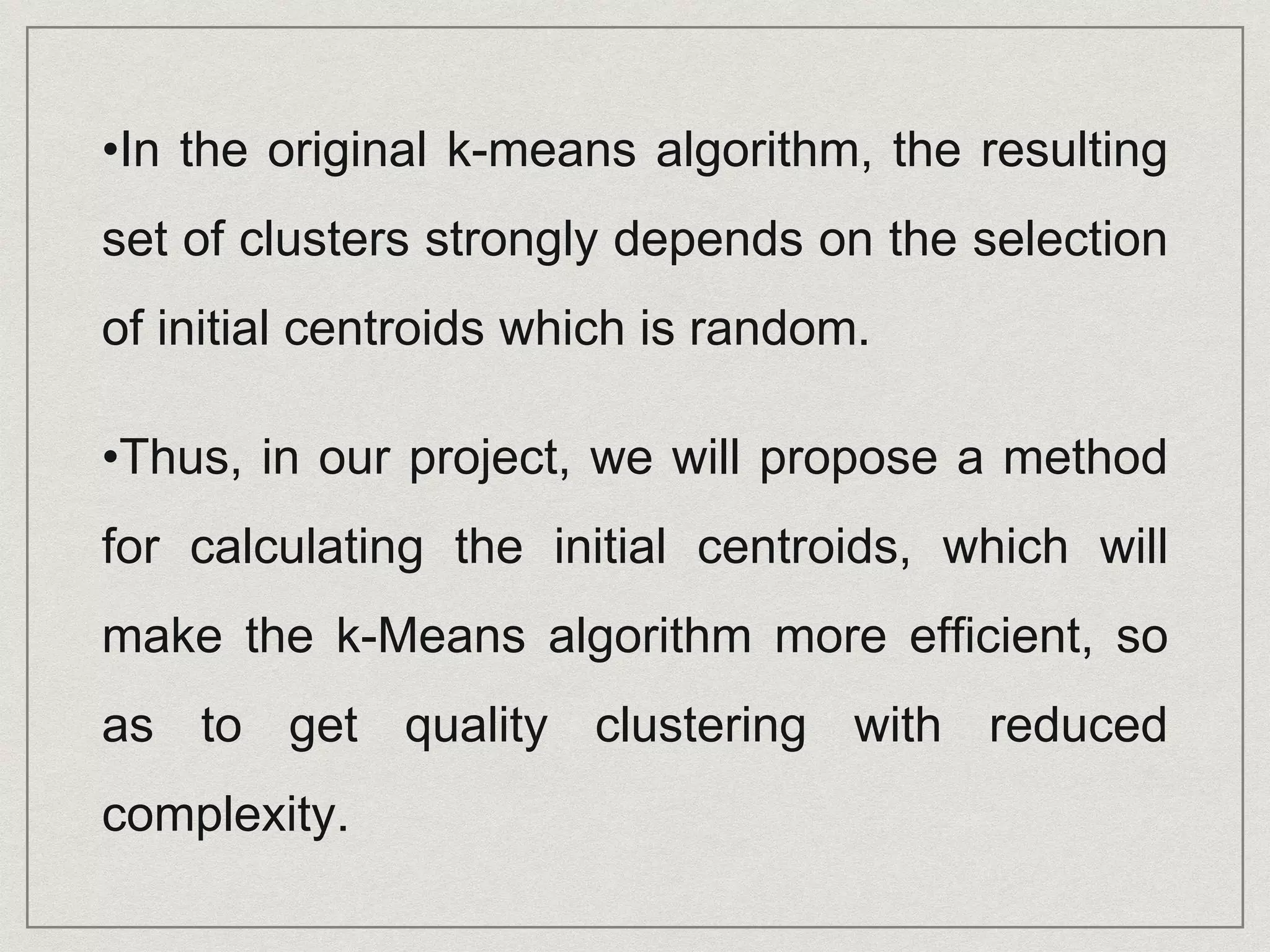 •In the original k-means algorithm, the resulting
set of clusters strongly depends on the selection
of initial centroids which is random.
•Thus, in our project, we will propose a method
for calculating the initial centroids, which will
make the k-Means algorithm more efficient, so
as to get quality clustering with reduced
complexity.
 