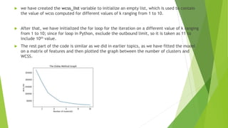  we have created the wcss_list variable to initialize an empty list, which is used to contain
the value of wcss computed for different values of k ranging from 1 to 10.
 After that, we have initialized the for loop for the iteration on a different value of k ranging
from 1 to 10; since for loop in Python, exclude the outbound limit, so it is taken as 11 to
include 10th value.
 The rest part of the code is similar as we did in earlier topics, as we have fitted the model
on a matrix of features and then plotted the graph between the number of clusters and
WCSS.
 