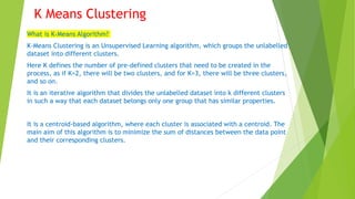 K Means Clustering
What is K-Means Algorithm?
K-Means Clustering is an Unsupervised Learning algorithm, which groups the unlabelled
dataset into different clusters.
Here K defines the number of pre-defined clusters that need to be created in the
process, as if K=2, there will be two clusters, and for K=3, there will be three clusters,
and so on.
It is an iterative algorithm that divides the unlabelled dataset into k different clusters
in such a way that each dataset belongs only one group that has similar properties.
It is a centroid-based algorithm, where each cluster is associated with a centroid. The
main aim of this algorithm is to minimize the sum of distances between the data point
and their corresponding clusters.
 