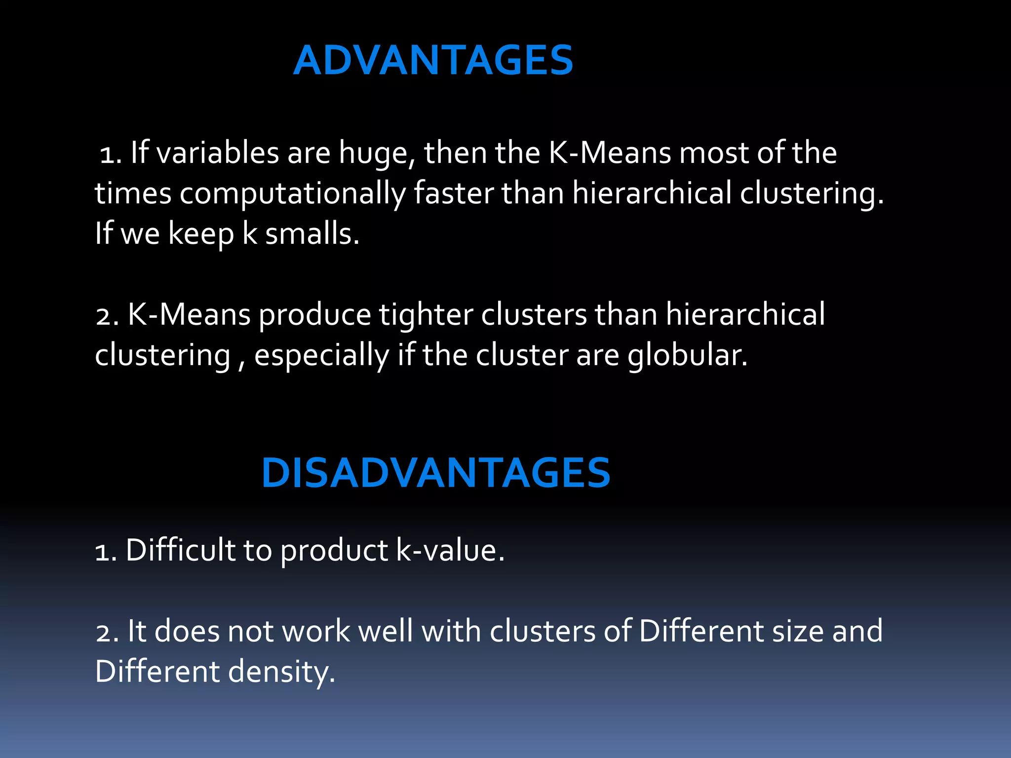 ADVANTAGES
1. If variables are huge, then the K-Means most of the
times computationally faster than hierarchical clustering.
If we keep k smalls.
2. K-Means produce tighter clusters than hierarchical
clustering , especially if the cluster are globular.
DISADVANTAGES
1. Difficult to product k-value.
2. It does not work well with clusters of Different size and
Different density.
 