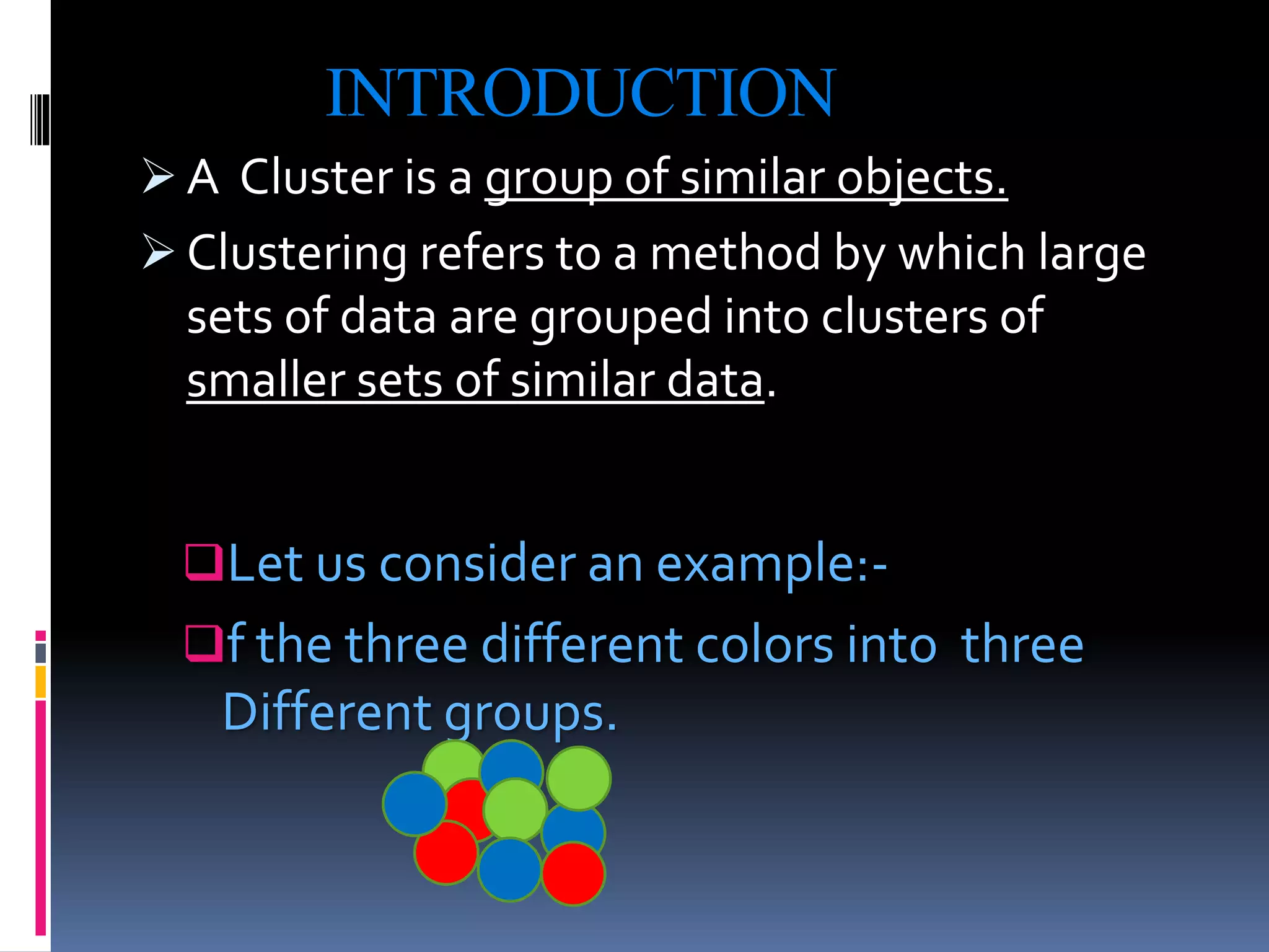 INTRODUCTION
 A Cluster is a group of similar objects.
 Clustering refers to a method by which large
sets of data are grouped into clusters of
smaller sets of similar data.
Let us consider an example:-
f the three different colors into three
Different groups.
 