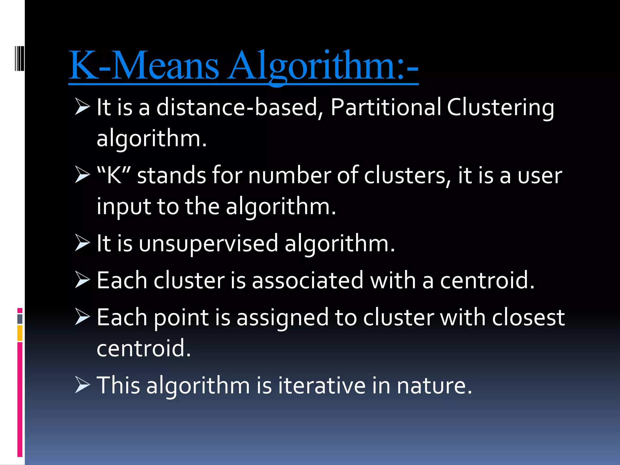 K-Means Algorithm:-
 It is a distance-based, Partitional Clustering
algorithm.
 “K” stands for number of clusters, it is a user
input to the algorithm.
 It is unsupervised algorithm.
 Each cluster is associated with a centroid.
 Each point is assigned to cluster with closest
centroid.
 This algorithm is iterative in nature.
 