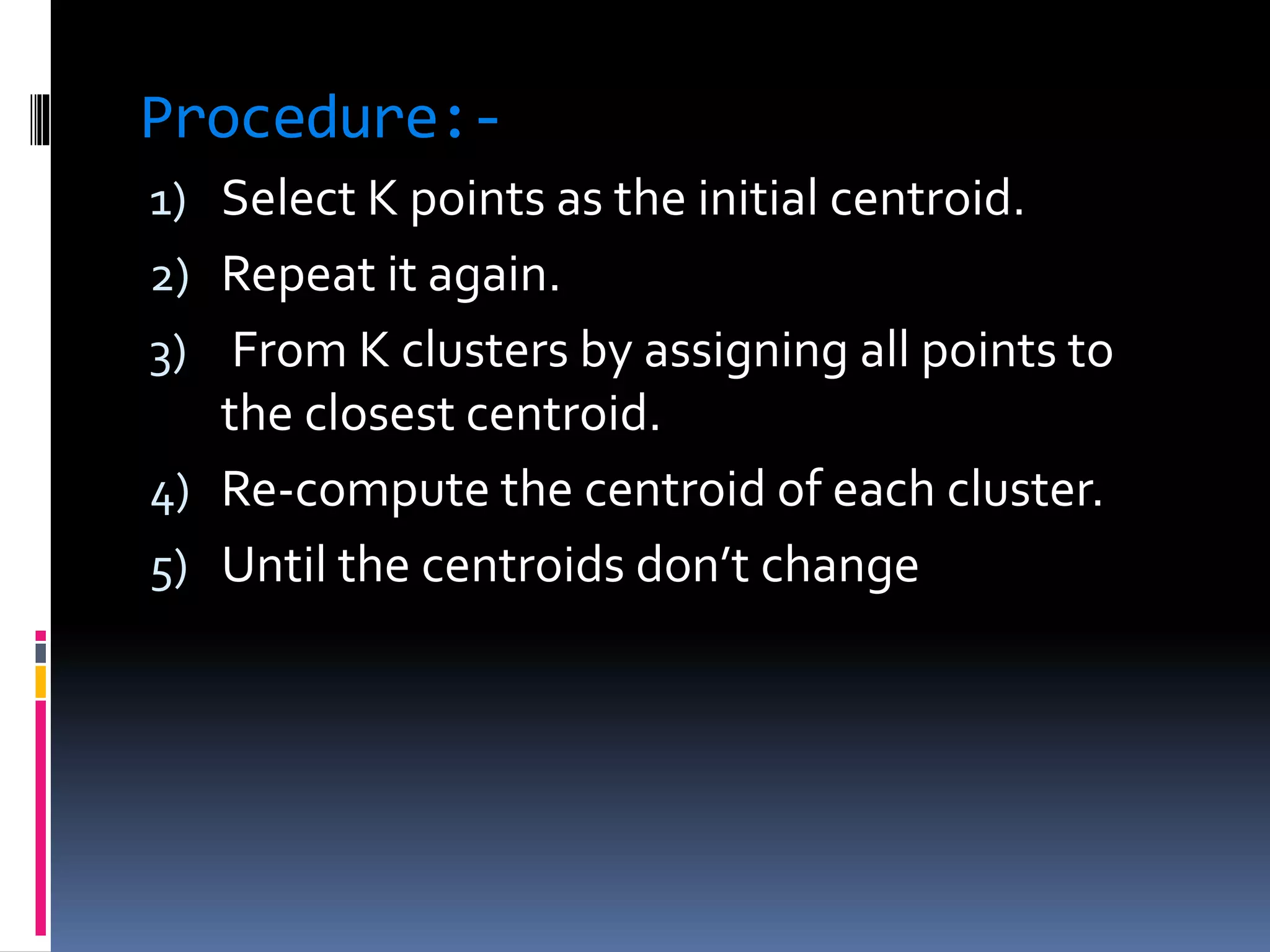 Procedure:-
1) Select K points as the initial centroid.
2) Repeat it again.
3) From K clusters by assigning all points to
the closest centroid.
4) Re-compute the centroid of each cluster.
5) Until the centroids don’t change
 