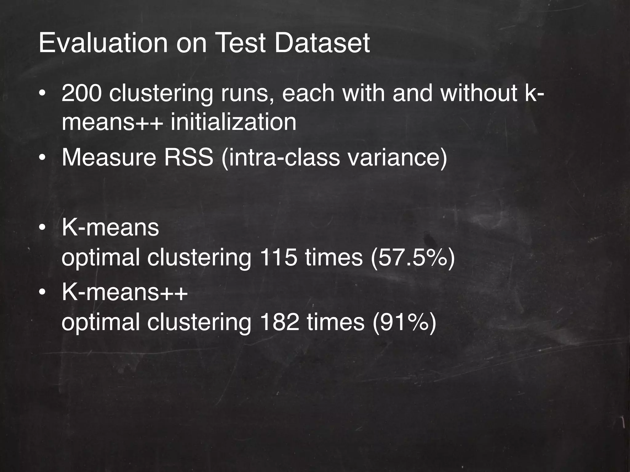 Evaluation on Test Dataset!
•  200 clustering runs, each with and without k-
   means++ initialization!
•  Measure RSS (intra-class variance)!

•  K-means! 
   optimal clustering 115 times (57.5%) !
•  K-means++ ! 
   optimal clustering 182 times (91%)!
 
