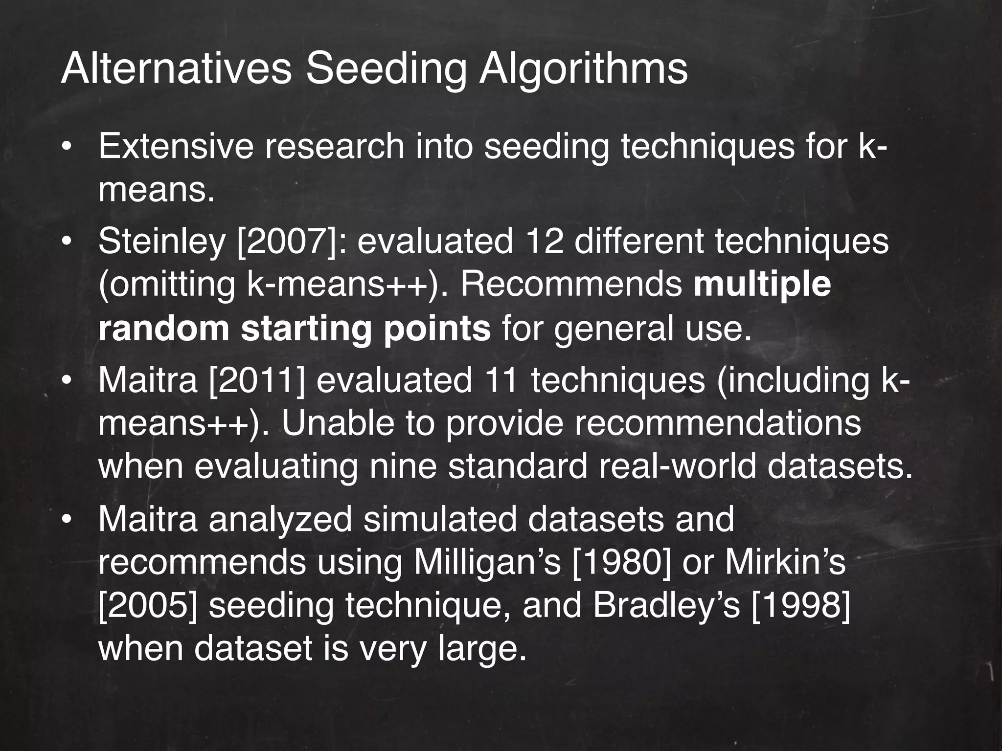 Alternatives Seeding Algorithms!
•  Extensive research into seeding techniques for k-
   means.!
•  Steinley [2007]: evaluated 12 different techniques
   (omitting k-means++). Recommends multiple
   random starting points for general use.!
•  Maitra [2011] evaluated 11 techniques (including k-
   means++). Unable to provide recommendations
   when evaluating nine standard real-world datasets. !
•  Maitra analyzed simulated datasets and
   recommends using Milligan’s [1980] or Mirkin’s
   [2005] seeding technique, and Bradley’s [1998]
   when dataset is very large.!
 