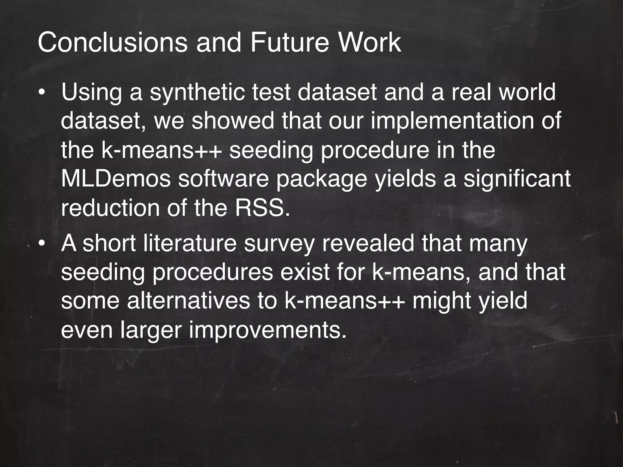 Conclusions and Future Work!
•  Using a synthetic test dataset and a real world
   dataset, we showed that our implementation of
   the k-means++ seeding procedure in the
   MLDemos software package yields a signiﬁcant
   reduction of the RSS. !
•  A short literature survey revealed that many
   seeding procedures exist for k-means, and that
   some alternatives to k-means++ might yield
   even larger improvements.!
 