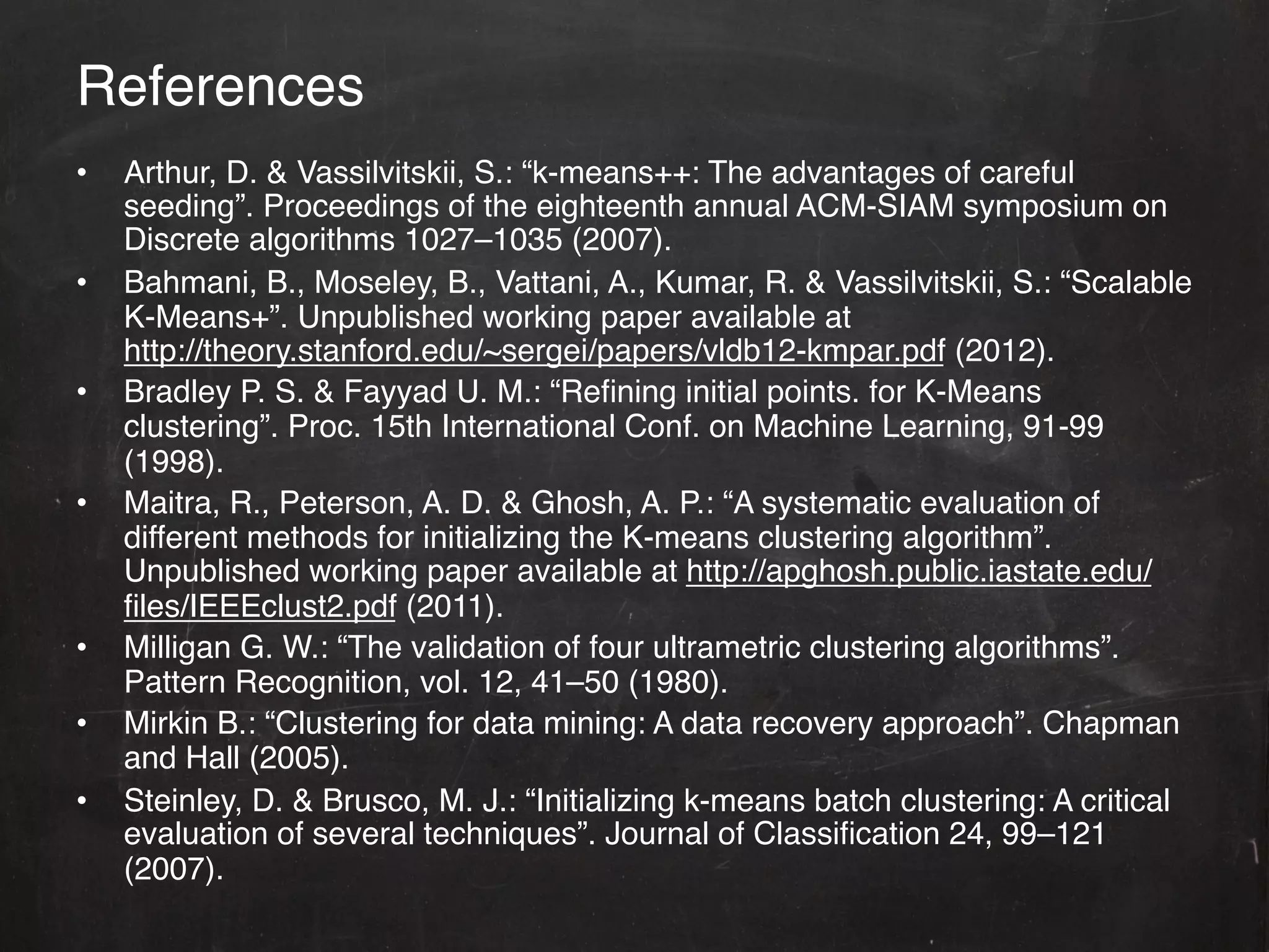 References!
•    Arthur, D. & Vassilvitskii, S.: “k-means++: The advantages of careful
     seeding”. Proceedings of the eighteenth annual ACM-SIAM symposium on
     Discrete algorithms 1027–1035 (2007).!
•    Bahmani, B., Moseley, B., Vattani, A., Kumar, R. & Vassilvitskii, S.: “Scalable
     K-Means+”. Unpublished working paper available at
     http://theory.stanford.edu/~sergei/papers/vldb12-kmpar.pdf (2012).!
•    Bradley P. S. & Fayyad U. M.: “Reﬁning initial points. for K-Means
     clustering”. Proc. 15th International Conf. on Machine Learning, 91-99
     (1998).!
•    Maitra, R., Peterson, A. D. & Ghosh, A. P.: “A systematic evaluation of
     different methods for initializing the K-means clustering algorithm”.
     Unpublished working paper available at http://apghosh.public.iastate.edu/
     ﬁles/IEEEclust2.pdf (2011).!
•    Milligan G. W.: “The validation of four ultrametric clustering algorithms”.
     Pattern Recognition, vol. 12, 41–50 (1980). !
•    Mirkin B.: “Clustering for data mining: A data recovery approach”. Chapman
     and Hall (2005). !
•    Steinley, D. & Brusco, M. J.: “Initializing k-means batch clustering: A critical
     evaluation of several techniques”. Journal of Classiﬁcation 24, 99–121
     (2007).!
 