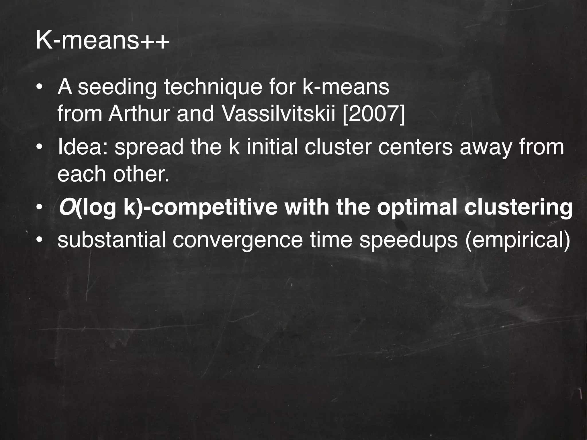 K-means++!
•  A seeding technique for k-means 
   from Arthur and Vassilvitskii [2007]!
•  Idea: spread the k initial cluster centers away from
   each other.!
•  O(log k)-competitive with the optimal clustering"
•  substantial convergence time speedups (empirical)!
 