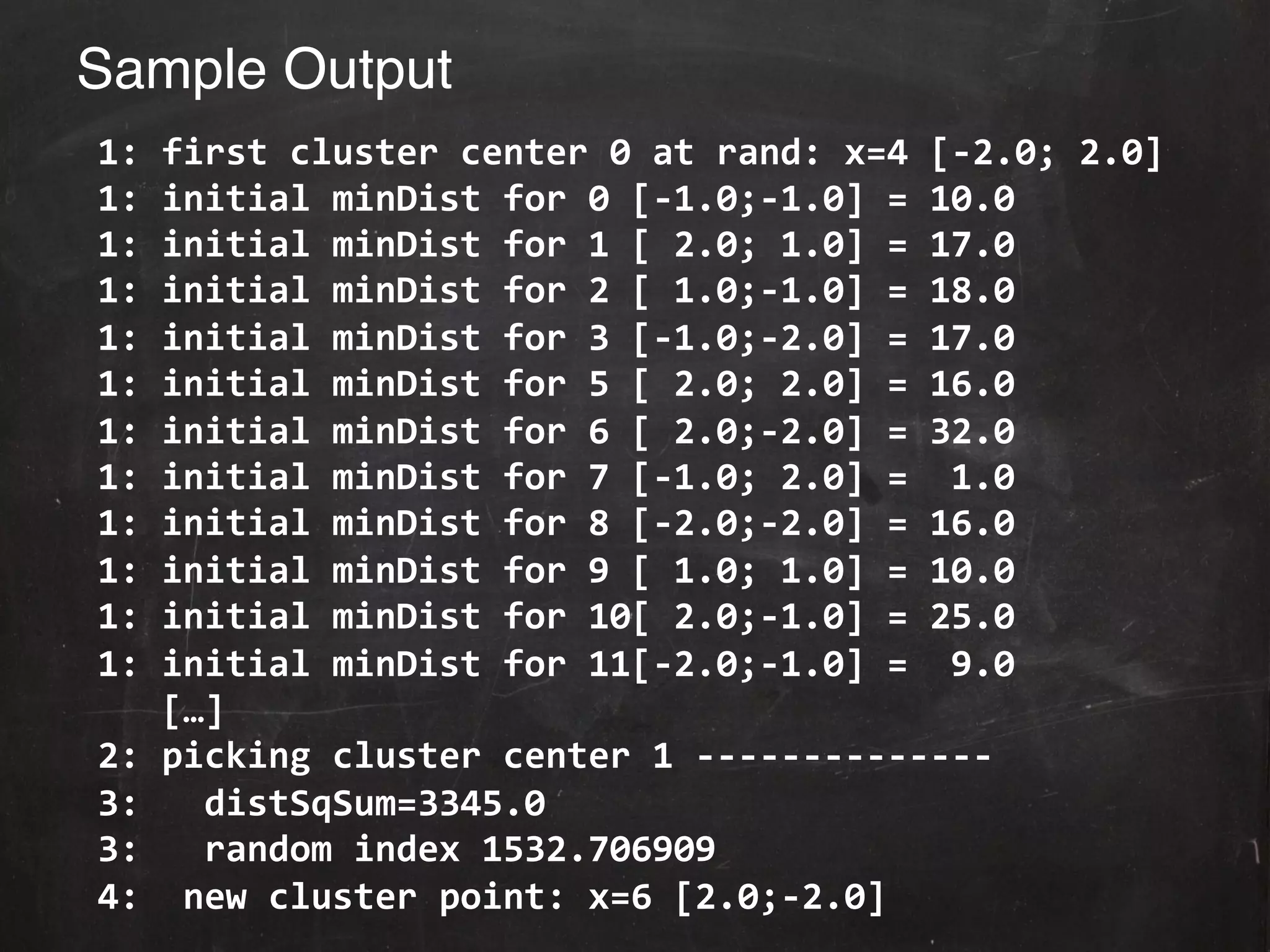 Sample Output!
	
  1:	
  first	
  cluster	
  center	
  0	
  at	
  rand:	
  x=4	
  [-­‐2.0;	
  2.0]	
  
	
  1:	
  initial	
  minDist	
  for	
  0	
  [-­‐1.0;-­‐1.0]	
  =	
  10.0	
  
	
  1:	
  initial	
  minDist	
  for	
  1	
  [	
  2.0;	
  1.0]	
  =	
  17.0	
  
	
  1:	
  initial	
  minDist	
  for	
  2	
  [	
  1.0;-­‐1.0]	
  =	
  18.0	
  
	
  1:	
  initial	
  minDist	
  for	
  3	
  [-­‐1.0;-­‐2.0]	
  =	
  17.0	
  
	
  1:	
  initial	
  minDist	
  for	
  5	
  [	
  2.0;	
  2.0]	
  =	
  16.0	
  
	
  1:	
  initial	
  minDist	
  for	
  6	
  [	
  2.0;-­‐2.0]	
  =	
  32.0	
  
	
  1:	
  initial	
  minDist	
  for	
  7	
  [-­‐1.0;	
  2.0]	
  =	
  	
  1.0	
  
	
  1:	
  initial	
  minDist	
  for	
  8	
  [-­‐2.0;-­‐2.0]	
  =	
  16.0	
  
	
  1:	
  initial	
  minDist	
  for	
  9	
  [	
  1.0;	
  1.0]	
  =	
  10.0	
  
	
  1:	
  initial	
  minDist	
  for	
  10[	
  2.0;-­‐1.0]	
  =	
  25.0	
  
	
  1:	
  initial	
  minDist	
  for	
  11[-­‐2.0;-­‐1.0]	
  =	
  	
  9.0	
  
	
  	
  	
  	
  […]	
  
	
  2:	
  picking	
  cluster	
  center	
  1	
  -­‐-­‐-­‐-­‐-­‐-­‐-­‐-­‐-­‐-­‐-­‐-­‐-­‐-­‐	
  
	
  3:	
  	
  	
  distSqSum=3345.0	
  
	
  3:	
  	
  	
  random	
  index	
  1532.706909	
  
	
  4:	
  	
  new	
  cluster	
  point:	
  x=6	
  [2.0;-­‐2.0]	
  	
  
 
