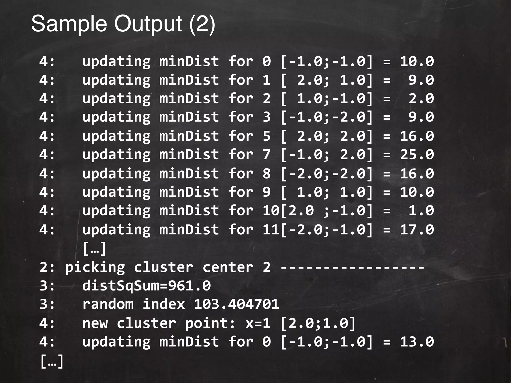 Sample Output (2)!
	
  4:	
  	
  	
  updating	
  minDist	
  for	
  0	
  [-­‐1.0;-­‐1.0]	
  =	
  10.0	
  
	
  4:	
  	
  	
  updating	
  minDist	
  for	
  1	
  [	
  2.0;	
  1.0]	
  =	
  	
  9.0	
  
	
  4:	
  	
  	
  updating	
  minDist	
  for	
  2	
  [	
  1.0;-­‐1.0]	
  =	
  	
  2.0	
  
	
  4:	
  	
  	
  updating	
  minDist	
  for	
  3	
  [-­‐1.0;-­‐2.0]	
  =	
  	
  9.0	
  
	
  4:	
  	
  	
  updating	
  minDist	
  for	
  5	
  [	
  2.0;	
  2.0]	
  =	
  16.0	
  
	
  4:	
  	
  	
  updating	
  minDist	
  for	
  7	
  [-­‐1.0;	
  2.0]	
  =	
  25.0	
  
	
  4:	
  	
  	
  updating	
  minDist	
  for	
  8	
  [-­‐2.0;-­‐2.0]	
  =	
  16.0	
  
	
  4:	
  	
  	
  updating	
  minDist	
  for	
  9	
  [	
  1.0;	
  1.0]	
  =	
  10.0	
  
	
  4:	
  	
  	
  updating	
  minDist	
  for	
  10[2.0	
  ;-­‐1.0]	
  =	
  	
  1.0	
  
	
  4:	
  	
  	
  updating	
  minDist	
  for	
  11[-­‐2.0;-­‐1.0]	
  =	
  17.0	
  
              	
  […]	
  
	
  2:	
  picking	
  cluster	
  center	
  2	
  -­‐-­‐-­‐-­‐-­‐-­‐-­‐-­‐-­‐-­‐-­‐-­‐-­‐-­‐-­‐-­‐-­‐	
  
	
  3:	
  	
  	
  distSqSum=961.0	
  
	
  3:	
  	
  	
  random	
  index	
  103.404701	
  
	
  4:	
  	
  	
  new	
  cluster	
  point:	
  x=1	
  [2.0;1.0]	
  
	
  4:	
  	
  	
  updating	
  minDist	
  for	
  0	
  [-­‐1.0;-­‐1.0]	
  =	
  13.0	
  
	
  […]	
  
 