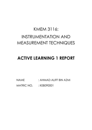 KMEM 3116:
 INSTRUMENTATION AND
MEASUREMENT TECHNIQUES


ACTIVE LEARNING 1 REPORT



NAME          : AHMAD ALIFF BIN AZMI
MATRIC NO.    : KEB090001
 