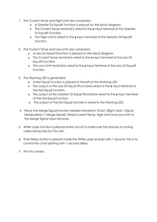 1. The Current Temp and High Limit are compared.
           A Greater Or Equal? function is placed on the block diagram.
           The Current Temp terminal is wired to the x input terminal of the Greater
           Or Equal? function.
           The High Limit is wired to the y input terminal of the Greater Or Equal?
           function.

2. The Current Temp and Low Limit are compared.
         A Less Or Equal ?function is placed on the block diagram.
         The Current Temp terminal is wired to the x input terminal of the Less Or
         Equal? function.
         The Low Limit terminal is wired to the y input terminal of the Less Or Equal?
         function.

3. The Warning LED is generated.
         A Not Equal function is placed to the left of the Warning LED
         The output of the Less Or Equal ?functionis wired to the x input terminal of
         the Not Equal function.
         The output of the Greater Or Equal ?functionis wired to the y input terminal
         of the Not Equal function.
          The output of the Not Equal function is wired to the Warning LED.

4. Place the Merge Signal function besides Waveform Chart. (Right click > Signal
   Manipulation > Merge Signal). Wired Current Temp, High Limit and Low Limit to
   the Merge Signal input terminal.

5. While Loop function is placed entire circuit to make sure the process is running
   unless being stop by the user.

6. Time Delay funtion is placed inside the While Loop and set with 1 second. This is to
   control the chart plotting with 1 second delay.

7. The VI is saved.
 