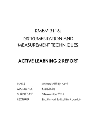 KMEM 3116:
 INSTRUMENTATION AND
MEASUREMENT TECHNIQUES


ACTIVE LEARNING 2 REPORT



NAME            : Ahmad Aliff Bin Azmi

MATRIC NO.      : KEB090001

SUBMIT DATE     : 3 November 2011

LECTURER        : En. Ahmad Saifizul Bin Abdullah
 