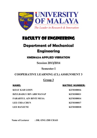 Faculty of Engineering
Department of Mechanical
Engineering
KMEM4214 APPLIED VIBRATION
Session 2013/2014
Semester I
COOPERATIVE LEARNING (CL) ASSIGNMENT 3
Group 3
NAME: MATRIC NUMBER:
KOAY KAH LOON KEM100016
DZULBADLY BIN ABD MANAP KEM100011
FARAHTUL AIN BINTI MUSA KEM100014
LEE CHIA CHUN
LEE HANJUNE
KEM100017
KEM100018
Name of Lecturer : DR. ONG ZHI CHAO
 
