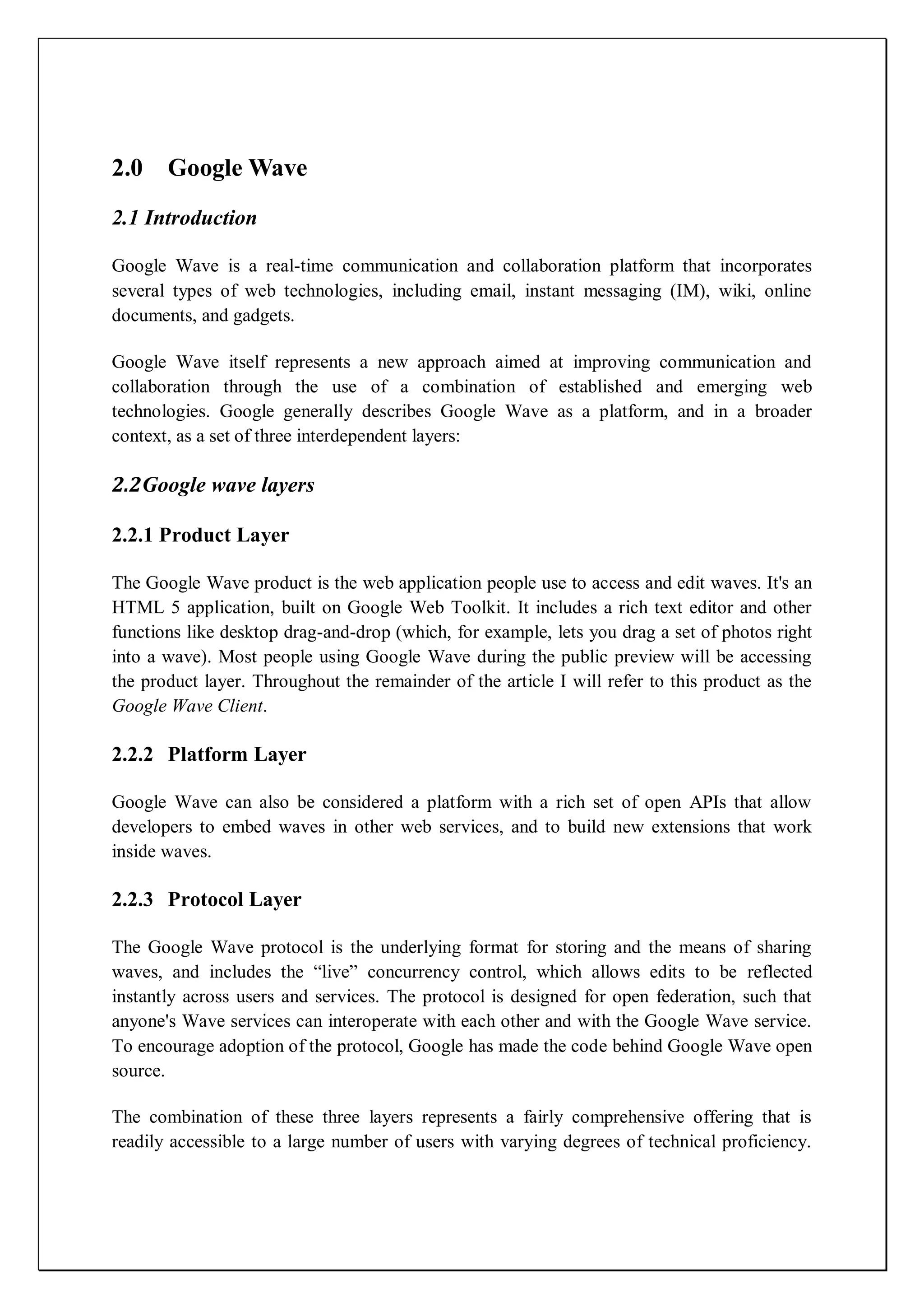 2.0 Google Wave
2.1 Introduction

Google Wave is a real-time communication and collaboration platform that incorporates
several types of web technologies, including email, instant messaging (IM), wiki, online
documents, and gadgets.

Google Wave itself represents a new approach aimed at improving communication and
collaboration through the use of a combination of established and emerging web
technologies. Google generally describes Google Wave as a platform, and in a broader
context, as a set of three interdependent layers:

2.2Google wave layers

2.2.1 Product Layer

The Google Wave product is the web application people use to access and edit waves. It's an
HTML 5 application, built on Google Web Toolkit. It includes a rich text editor and other
functions like desktop drag-and-drop (which, for example, lets you drag a set of photos right
into a wave). Most people using Google Wave during the public preview will be accessing
the product layer. Throughout the remainder of the article I will refer to this product as the
Google Wave Client.

2.2.2 Platform Layer

Google Wave can also be considered a platform with a rich set of open APIs that allow
developers to embed waves in other web services, and to build new extensions that work
inside waves.

2.2.3 Protocol Layer

The Google Wave protocol is the underlying format for storing and the means of sharing
waves, and includes the ―live‖ concurrency control, which allows edits to be reflected
instantly across users and services. The protocol is designed for open federation, such that
anyone's Wave services can interoperate with each other and with the Google Wave service.
To encourage adoption of the protocol, Google has made the code behind Google Wave open
source.

The combination of these three layers represents a fairly comprehensive offering that is
readily accessible to a large number of users with varying degrees of technical proficiency.
 