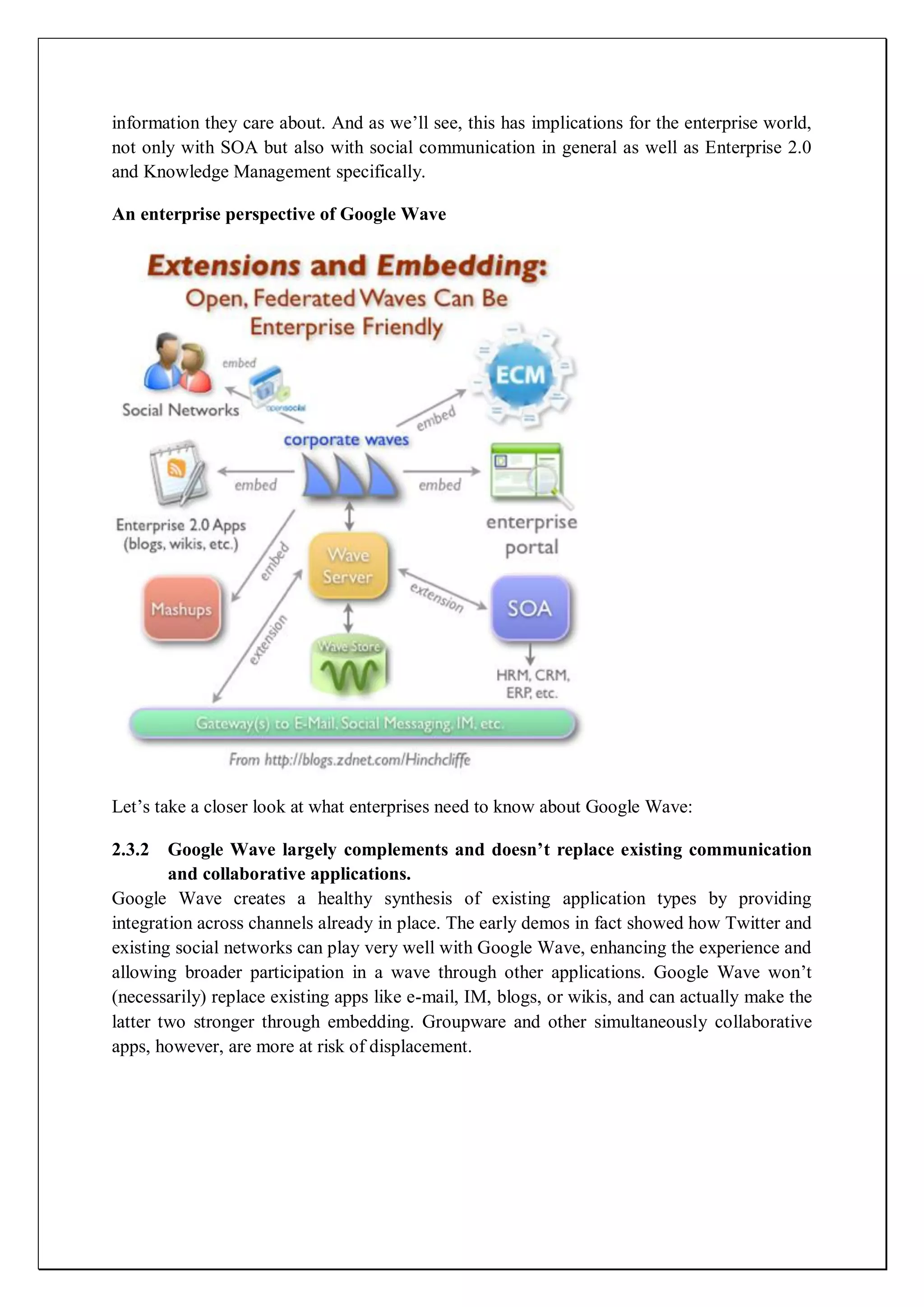 information they care about. And as we’ll see, this has implications for the enterprise world,
not only with SOA but also with social communication in general as well as Enterprise 2.0
and Knowledge Management specifically.

An enterprise perspective of Google Wave




Let’s take a closer look at what enterprises need to know about Google Wave:

2.3.2 Google Wave largely complements and doesn’t replace existing communication
        and collaborative applications.
Google Wave creates a healthy synthesis of existing application types by providing
integration across channels already in place. The early demos in fact showed how Twitter and
existing social networks can play very well with Google Wave, enhancing the experience and
allowing broader participation in a wave through other applications. Google Wave won’t
(necessarily) replace existing apps like e-mail, IM, blogs, or wikis, and can actually make the
latter two stronger through embedding. Groupware and other simultaneously collaborative
apps, however, are more at risk of displacement.
 