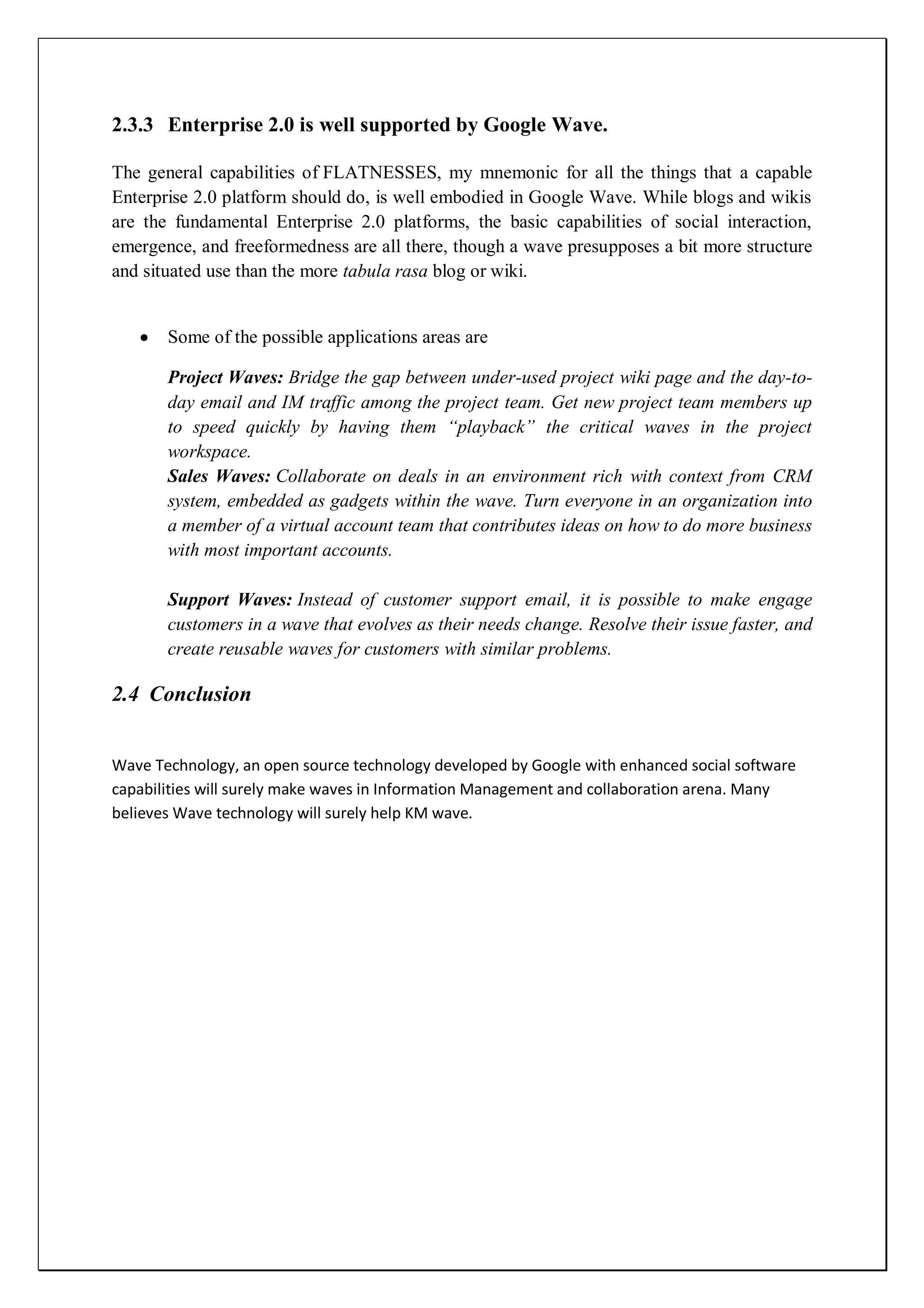 2.3.3 Enterprise 2.0 is well supported by Google Wave.

The general capabilities of FLATNESSES, my mnemonic for all the things that a capable
Enterprise 2.0 platform should do, is well embodied in Google Wave. While blogs and wikis
are the fundamental Enterprise 2.0 platforms, the basic capabilities of social interaction,
emergence, and freeformedness are all there, though a wave presupposes a bit more structure
and situated use than the more tabula rasa blog or wiki.


       Some of the possible applications areas are

       Project Waves: Bridge the gap between under-used project wiki page and the day-to-
       day email and IM traffic among the project team. Get new project team members up
       to speed quickly by having them “playback” the critical waves in the project
       workspace.
       Sales Waves: Collaborate on deals in an environment rich with context from CRM
       system, embedded as gadgets within the wave. Turn everyone in an organization into
       a member of a virtual account team that contributes ideas on how to do more business
       with most important accounts.

       Support Waves: Instead of customer support email, it is possible to make engage
       customers in a wave that evolves as their needs change. Resolve their issue faster, and
       create reusable waves for customers with similar problems.

2.4 Conclusion


Wave Technology, an open source technology developed by Google with enhanced social software
capabilities will surely make waves in Information Management and collaboration arena. Many
believes Wave technology will surely help KM wave.
 