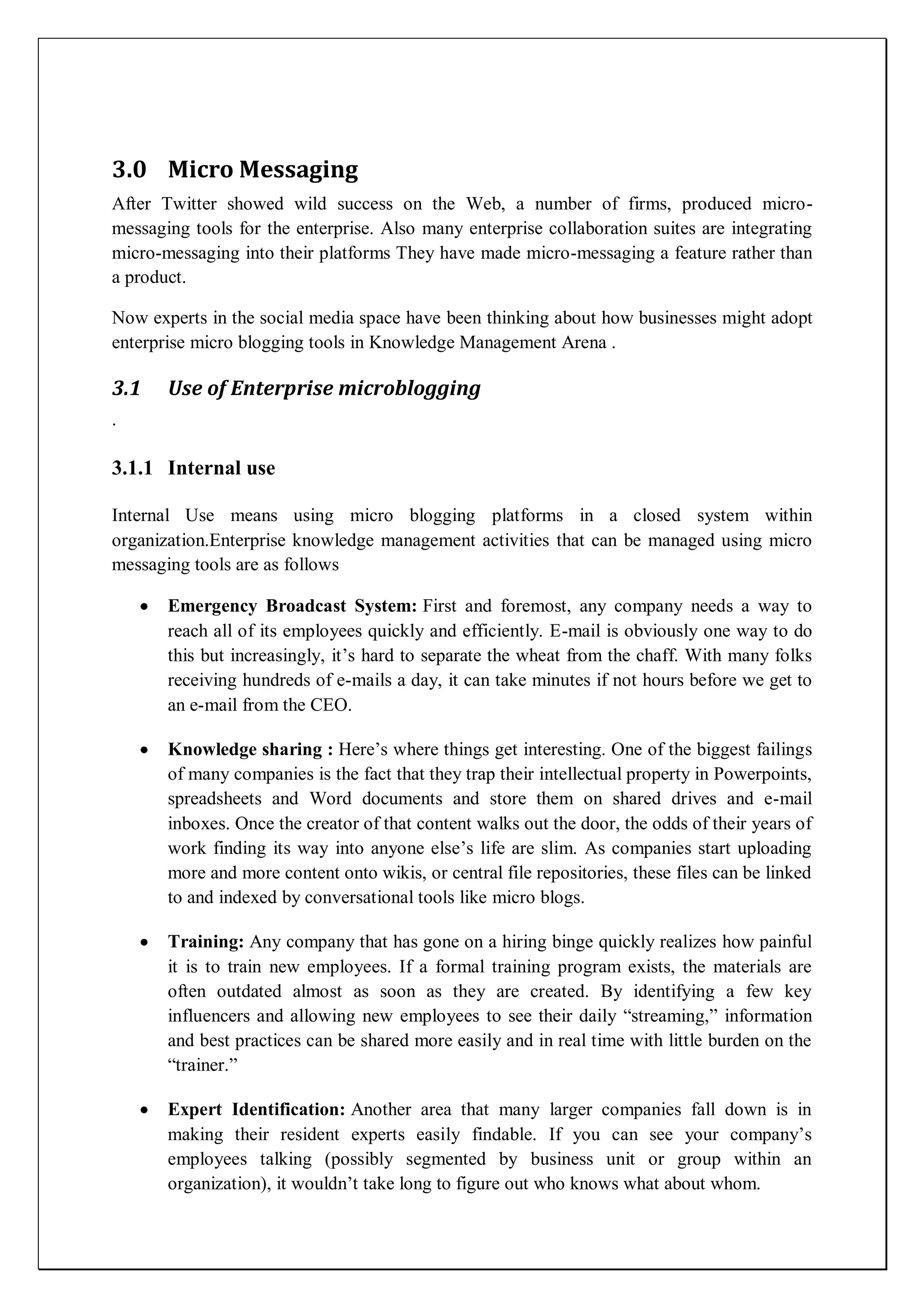 3.0 Micro Messaging
After Twitter showed wild success on the Web, a number of firms, produced micro-
messaging tools for the enterprise. Also many enterprise collaboration suites are integrating
micro-messaging into their platforms They have made micro-messaging a feature rather than
a product.

Now experts in the social media space have been thinking about how businesses might adopt
enterprise micro blogging tools in Knowledge Management Arena .

3.1    Use of Enterprise microblogging
.

3.1.1 Internal use

Internal Use means using micro blogging platforms in a closed system within
organization.Enterprise knowledge management activities that can be managed using micro
messaging tools are as follows

       Emergency Broadcast System: First and foremost, any company needs a way to
       reach all of its employees quickly and efficiently. E-mail is obviously one way to do
       this but increasingly, it’s hard to separate the wheat from the chaff. With many folks
       receiving hundreds of e-mails a day, it can take minutes if not hours before we get to
       an e-mail from the CEO.

       Knowledge sharing : Here’s where things get interesting. One of the biggest failings
       of many companies is the fact that they trap their intellectual property in Powerpoints,
       spreadsheets and Word documents and store them on shared drives and e-mail
       inboxes. Once the creator of that content walks out the door, the odds of their years of
       work finding its way into anyone else’s life are slim. As companies start uploading
       more and more content onto wikis, or central file repositories, these files can be linked
       to and indexed by conversational tools like micro blogs.

       Training: Any company that has gone on a hiring binge quickly realizes how painful
       it is to train new employees. If a formal training program exists, the materials are
       often outdated almost as soon as they are created. By identifying a few key
       influencers and allowing new employees to see their daily ―streaming,‖ information
       and best practices can be shared more easily and in real time with little burden on the
       ―trainer.‖

       Expert Identification: Another area that many larger companies fall down is in
       making their resident experts easily findable. If you can see your company’s
       employees talking (possibly segmented by business unit or group within an
       organization), it wouldn’t take long to figure out who knows what about whom.
 