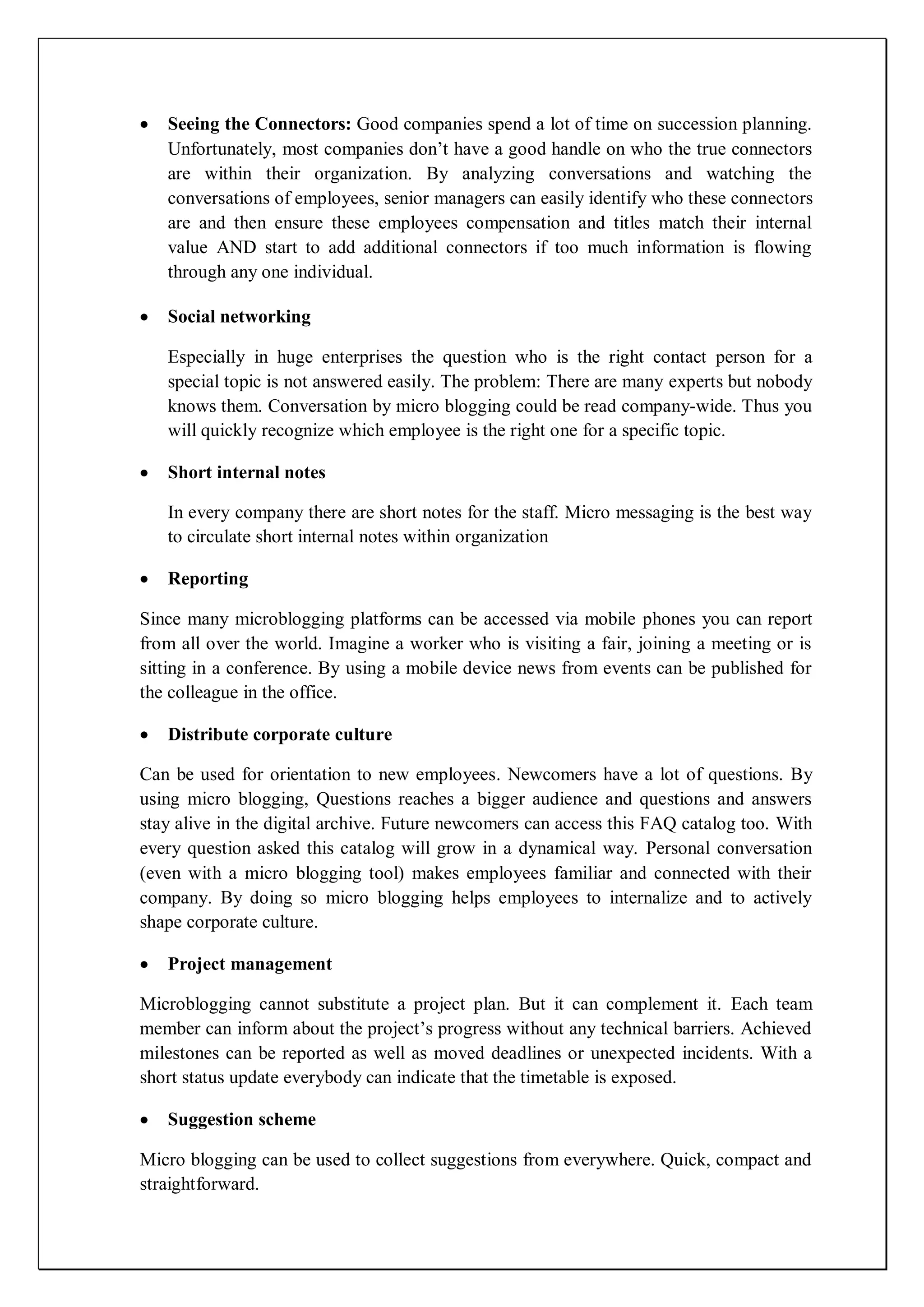Seeing the Connectors: Good companies spend a lot of time on succession planning.
   Unfortunately, most companies don’t have a good handle on who the true connectors
   are within their organization. By analyzing conversations and watching the
   conversations of employees, senior managers can easily identify who these connectors
   are and then ensure these employees compensation and titles match their internal
   value AND start to add additional connectors if too much information is flowing
   through any one individual.

   Social networking

   Especially in huge enterprises the question who is the right contact person for a
   special topic is not answered easily. The problem: There are many experts but nobody
   knows them. Conversation by micro blogging could be read company-wide. Thus you
   will quickly recognize which employee is the right one for a specific topic.

   Short internal notes

   In every company there are short notes for the staff. Micro messaging is the best way
   to circulate short internal notes within organization

   Reporting

Since many microblogging platforms can be accessed via mobile phones you can report
from all over the world. Imagine a worker who is visiting a fair, joining a meeting or is
sitting in a conference. By using a mobile device news from events can be published for
the colleague in the office.

   Distribute corporate culture

Can be used for orientation to new employees. Newcomers have a lot of questions. By
using micro blogging, Questions reaches a bigger audience and questions and answers
stay alive in the digital archive. Future newcomers can access this FAQ catalog too. With
every question asked this catalog will grow in a dynamical way. Personal conversation
(even with a micro blogging tool) makes employees familiar and connected with their
company. By doing so micro blogging helps employees to internalize and to actively
shape corporate culture.

   Project management

Microblogging cannot substitute a project plan. But it can complement it. Each team
member can inform about the project’s progress without any technical barriers. Achieved
milestones can be reported as well as moved deadlines or unexpected incidents. With a
short status update everybody can indicate that the timetable is exposed.

   Suggestion scheme

Micro blogging can be used to collect suggestions from everywhere. Quick, compact and
straightforward.
 