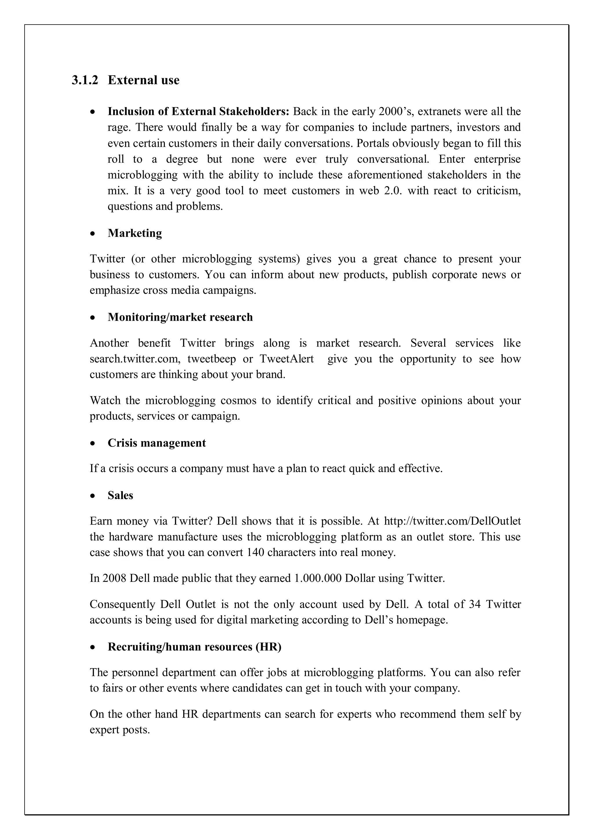3.1.2 External use

     Inclusion of External Stakeholders: Back in the early 2000’s, extranets were all the
     rage. There would finally be a way for companies to include partners, investors and
     even certain customers in their daily conversations. Portals obviously began to fill this
     roll to a degree but none were ever truly conversational. Enter enterprise
     microblogging with the ability to include these aforementioned stakeholders in the
     mix. It is a very good tool to meet customers in web 2.0. with react to criticism,
     questions and problems.

     Marketing

  Twitter (or other microblogging systems) gives you a great chance to present your
  business to customers. You can inform about new products, publish corporate news or
  emphasize cross media campaigns.

     Monitoring/market research

  Another benefit Twitter brings along is market research. Several services like
  search.twitter.com, tweetbeep or TweetAlert give you the opportunity to see how
  customers are thinking about your brand.

  Watch the microblogging cosmos to identify critical and positive opinions about your
  products, services or campaign.

     Crisis management

  If a crisis occurs a company must have a plan to react quick and effective.

     Sales

  Earn money via Twitter? Dell shows that it is possible. At http://twitter.com/DellOutlet
  the hardware manufacture uses the microblogging platform as an outlet store. This use
  case shows that you can convert 140 characters into real money.

  In 2008 Dell made public that they earned 1.000.000 Dollar using Twitter.

  Consequently Dell Outlet is not the only account used by Dell. A total of 34 Twitter
  accounts is being used for digital marketing according to Dell’s homepage.

     Recruiting/human resources (HR)

  The personnel department can offer jobs at microblogging platforms. You can also refer
  to fairs or other events where candidates can get in touch with your company.

  On the other hand HR departments can search for experts who recommend them self by
  expert posts.
 