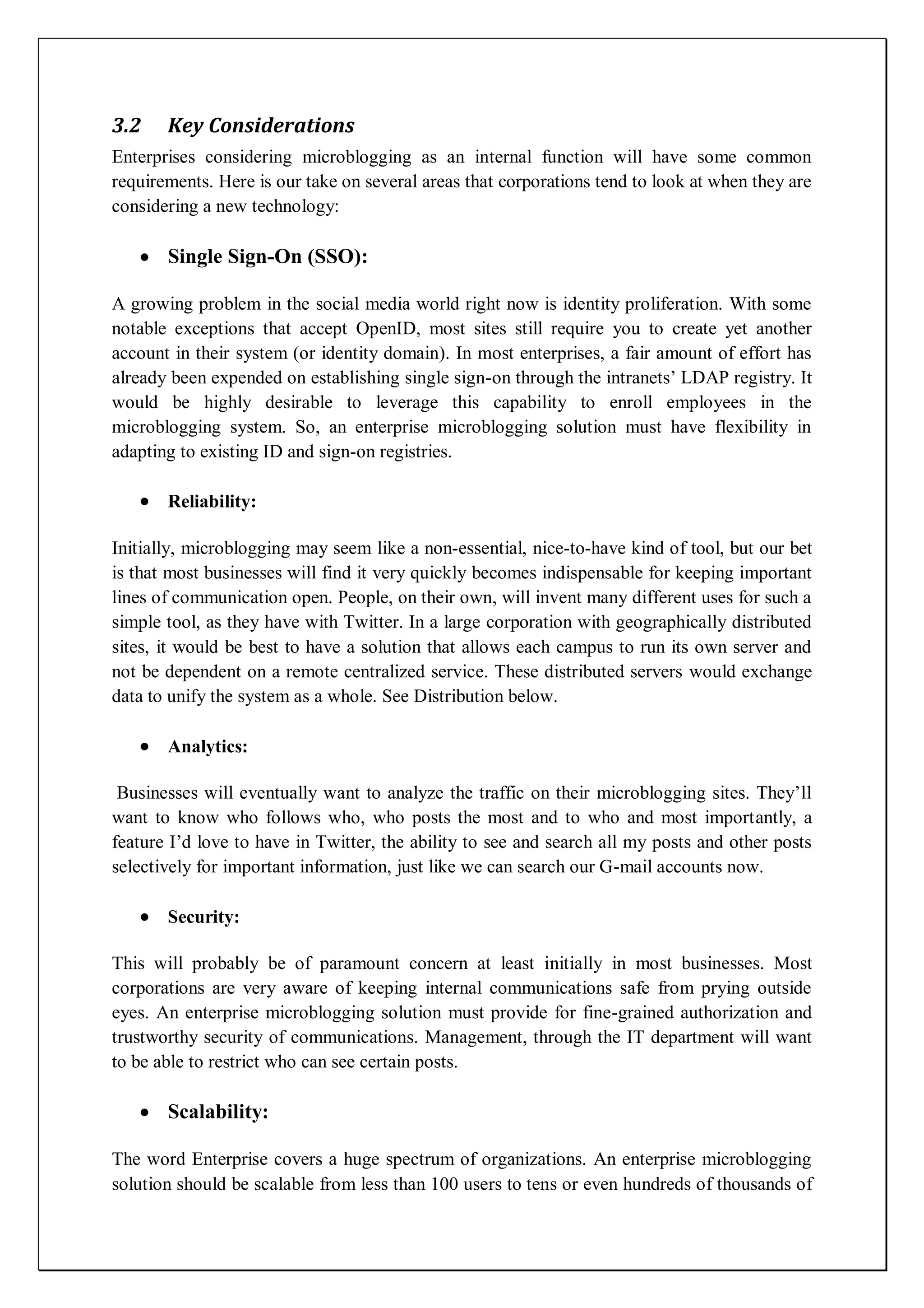 3.2    Key Considerations
Enterprises considering microblogging as an internal function will have some common
requirements. Here is our take on several areas that corporations tend to look at when they are
considering a new technology:

       Single Sign-On (SSO):

A growing problem in the social media world right now is identity proliferation. With some
notable exceptions that accept OpenID, most sites still require you to create yet another
account in their system (or identity domain). In most enterprises, a fair amount of effort has
already been expended on establishing single sign-on through the intranets’ LDAP registry. It
would be highly desirable to leverage this capability to enroll employees in the
microblogging system. So, an enterprise microblogging solution must have flexibility in
adapting to existing ID and sign-on registries.

       Reliability:

Initially, microblogging may seem like a non-essential, nice-to-have kind of tool, but our bet
is that most businesses will find it very quickly becomes indispensable for keeping important
lines of communication open. People, on their own, will invent many different uses for such a
simple tool, as they have with Twitter. In a large corporation with geographically distributed
sites, it would be best to have a solution that allows each campus to run its own server and
not be dependent on a remote centralized service. These distributed servers would exchange
data to unify the system as a whole. See Distribution below.

       Analytics:

 Businesses will eventually want to analyze the traffic on their microblogging sites. They’ll
want to know who follows who, who posts the most and to who and most importantly, a
feature I’d love to have in Twitter, the ability to see and search all my posts and other posts
selectively for important information, just like we can search our G-mail accounts now.

       Security:

This will probably be of paramount concern at least initially in most businesses. Most
corporations are very aware of keeping internal communications safe from prying outside
eyes. An enterprise microblogging solution must provide for fine-grained authorization and
trustworthy security of communications. Management, through the IT department will want
to be able to restrict who can see certain posts.

       Scalability:

The word Enterprise covers a huge spectrum of organizations. An enterprise microblogging
solution should be scalable from less than 100 users to tens or even hundreds of thousands of
 
