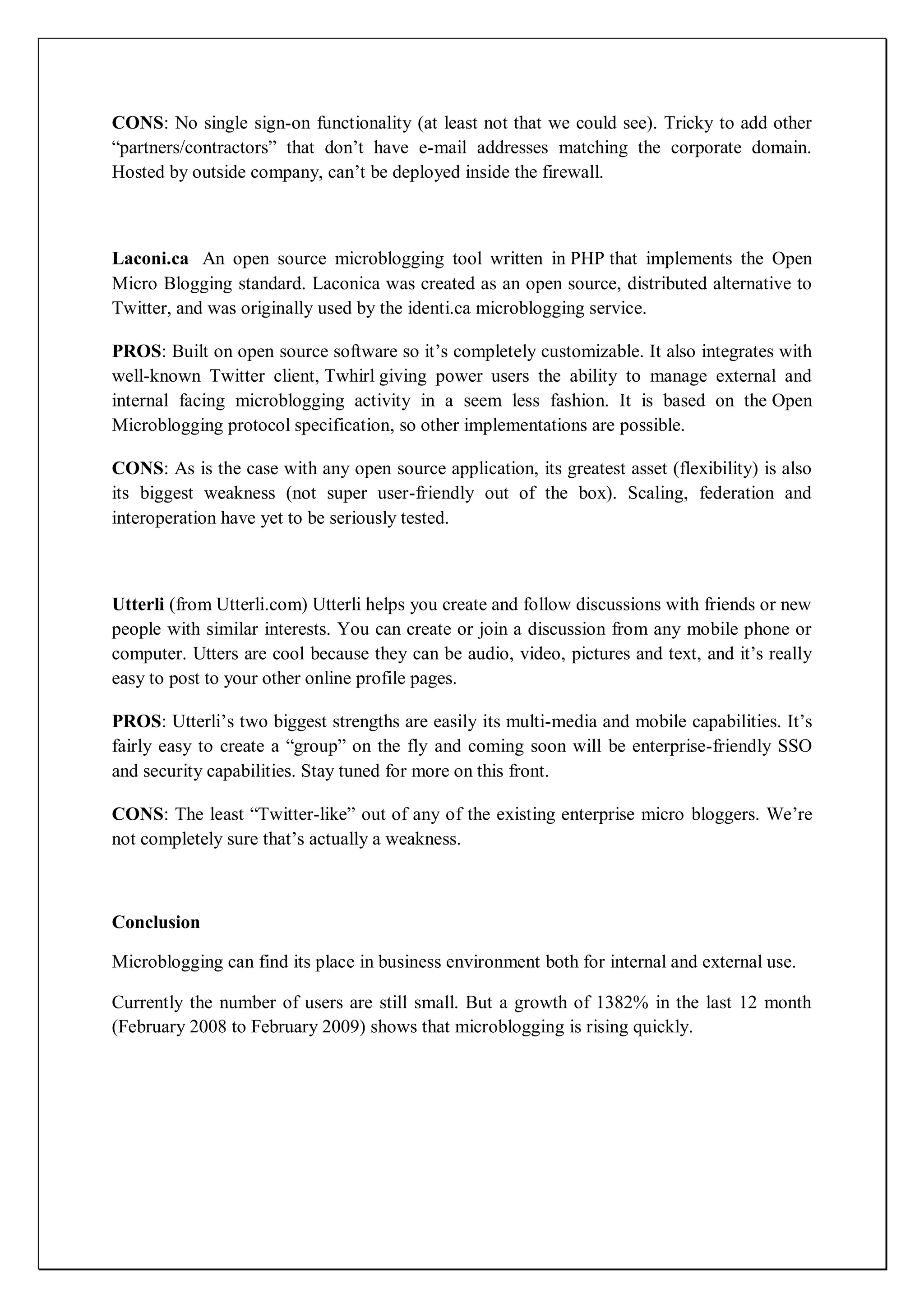 CONS: No single sign-on functionality (at least not that we could see). Tricky to add other
―partners/contractors‖ that don’t have e-mail addresses matching the corporate domain.
Hosted by outside company, can’t be deployed inside the firewall.



Laconi.ca An open source microblogging tool written in PHP that implements the Open
Micro Blogging standard. Laconica was created as an open source, distributed alternative to
Twitter, and was originally used by the identi.ca microblogging service.

PROS: Built on open source software so it’s completely customizable. It also integrates with
well-known Twitter client, Twhirl giving power users the ability to manage external and
internal facing microblogging activity in a seem less fashion. It is based on the Open
Microblogging protocol specification, so other implementations are possible.

CONS: As is the case with any open source application, its greatest asset (flexibility) is also
its biggest weakness (not super user-friendly out of the box). Scaling, federation and
interoperation have yet to be seriously tested.



Utterli (from Utterli.com) Utterli helps you create and follow discussions with friends or new
people with similar interests. You can create or join a discussion from any mobile phone or
computer. Utters are cool because they can be audio, video, pictures and text, and it’s really
easy to post to your other online profile pages.

PROS: Utterli’s two biggest strengths are easily its multi-media and mobile capabilities. It’s
fairly easy to create a ―group‖ on the fly and coming soon will be enterprise-friendly SSO
and security capabilities. Stay tuned for more on this front.

CONS: The least ―Twitter-like‖ out of any of the existing enterprise micro bloggers. We’re
not completely sure that’s actually a weakness.



Conclusion

Microblogging can find its place in business environment both for internal and external use.

Currently the number of users are still small. But a growth of 1382% in the last 12 month
(February 2008 to February 2009) shows that microblogging is rising quickly.
 
