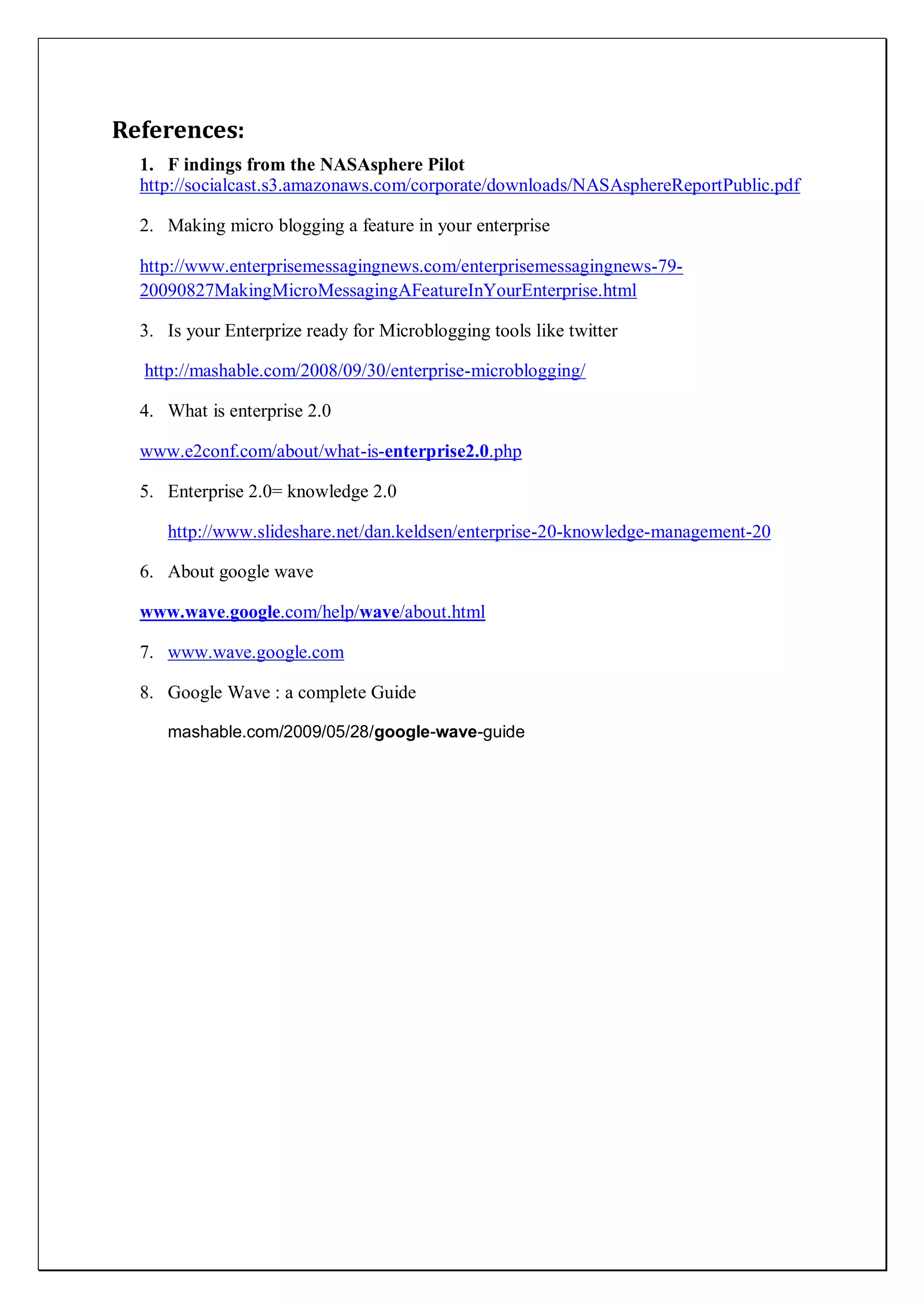 References:
  1. F indings from the NASAsphere Pilot
  http://socialcast.s3.amazonaws.com/corporate/downloads/NASAsphereReportPublic.pdf

  2. Making micro blogging a feature in your enterprise

  http://www.enterprisemessagingnews.com/enterprisemessagingnews-79-
  20090827MakingMicroMessagingAFeatureInYourEnterprise.html

  3. Is your Enterprize ready for Microblogging tools like twitter

  http://mashable.com/2008/09/30/enterprise-microblogging/

  4. What is enterprise 2.0

  www.e2conf.com/about/what-is-enterprise2.0.php

  5. Enterprise 2.0= knowledge 2.0

     http://www.slideshare.net/dan.keldsen/enterprise-20-knowledge-management-20

  6. About google wave

  www.wave.google.com/help/wave/about.html

  7. www.wave.google.com

  8. Google Wave : a complete Guide

     mashable.com/2009/05/28/google-wave-guide
 