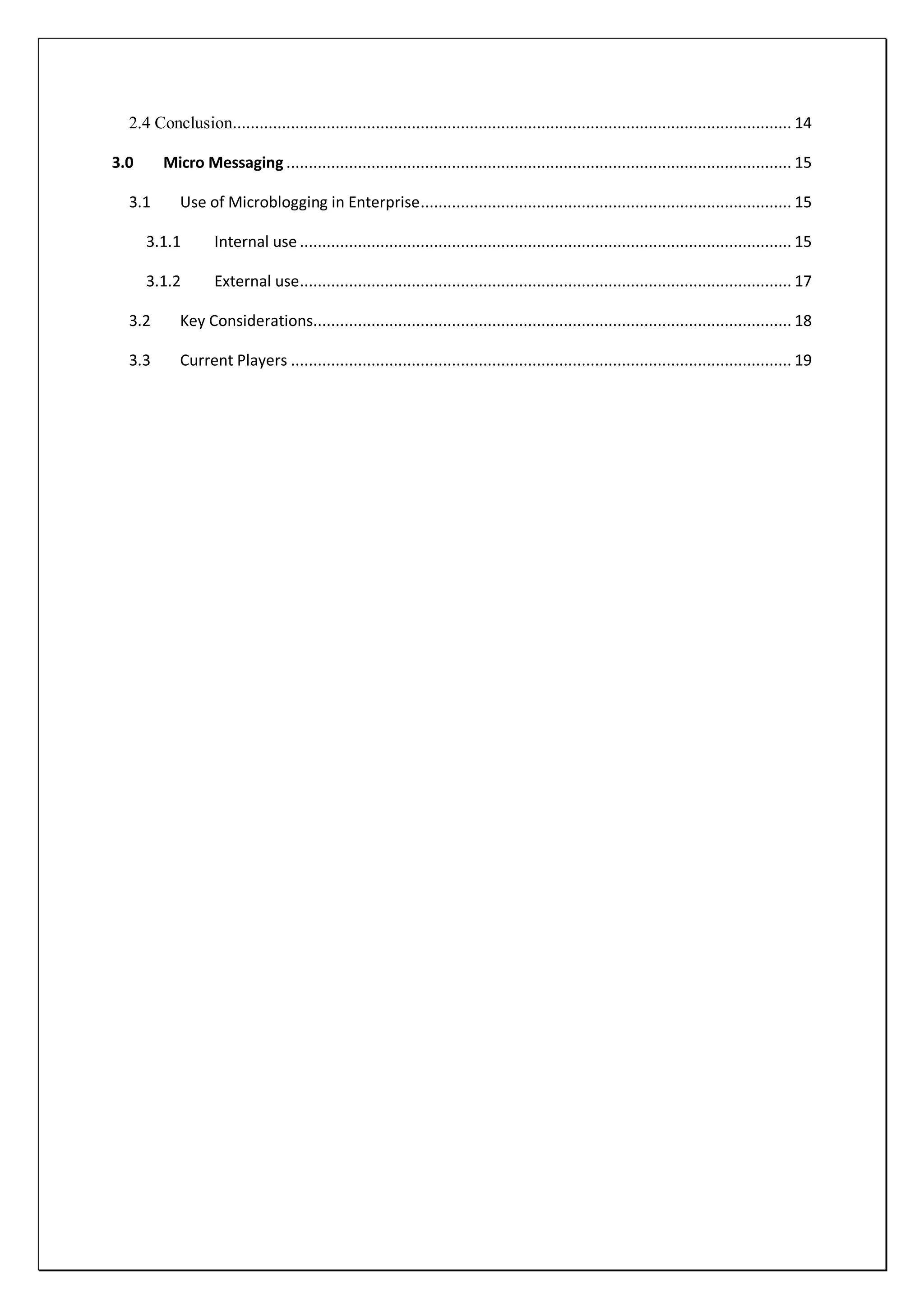2.4 Conclusion............................................................................................................................. 14

3.0      Micro Messaging ................................................................................................................. 15

  3.1       Use of Microblogging in Enterprise ................................................................................... 15

      3.1.1        Internal use .............................................................................................................. 15

      3.1.2        External use.............................................................................................................. 17

  3.2       Key Considerations........................................................................................................... 18

  3.3       Current Players ................................................................................................................ 19
 